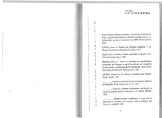 n•
l
b
l
•
I
q
g
r
a
f
•
l
a
e
o
n
s
D
l
t
a
d
a
vFAL
6181 IOTECA CENTRA~
Alcides Redondo Rodrigues: Gestão econtrole das despesas do
PoderLegislativo Municipal face àEmendaConstitucional no. 25.
Desbastando arestas e desatando nós, IBAM, Rio de Janeiro,
2001.
ALTAVILA, Jaime de. História da civilização alagoana. 4. ed.
Maceió: Departamento Estadual de Cultura, 1962.
ALVES, Maria. H. Moreira. Estado e oposição no Brasil: 1964-
1984. Petrópolis: Vozes, 1984.
ANDRADE NETO, J.C. Xavier de. Evolução de agroindústria
açucareira em Alagoas a partir da década de cinqüenta
(modernização e proletarização do trabalhador rural). Recife:
Dissertação de Mestrado, Mimeografada, 1984.
ANDRADE, Manuel Correia. Usinas e destilarias das Alagoas.
Maceió: Edufal, 1997.
___.Anadia: um municípiodo agreste alagoano. Caderno
de Geografia, Recife, Unicap, ano 1, n. 3, 1967.
____. Aterra e o homem no Nordeste: contribuição ao
estudo da questão agrária no Nordeste. 6. ed. Recife: EDFUPE,
1998.
____ . Modernização e pobreza: a expansão da
agroindústria canavieira, seu impacto social e ecológico. São
Paulo: Ed. da UNESP, 1997.
95
 
