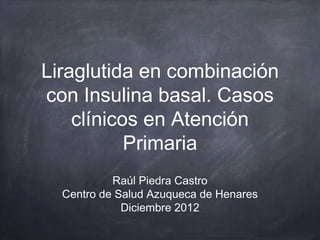 Liraglutida en combinación
con Insulina basal. Casos
    clínicos en Atención
           Primaria
           Raúl Piedra Castro
  Centro de Salud Azuqueca de Henares
             Diciembre 2012
 