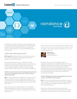 COMPANY
JOBS
Talent Solutions Raindance Partners Case Study
At LinkedIn, we love to hear about customers experiencing
incredible success. We recently sat down with Mike Tognotti,
Founder and CEO of Raindance Partners, to hear about
how he’s expanding his ﬁrm’s scope and delighting clients
in the process.
LinkedIn: Tell us a little bit about your ﬁrm.
Mike Tognotti: Raindance Partners is a 10-person recruiting
ﬁrm. We’re headquartered in Santa Barbara, California,
though we do national searches.
We specialize in biotechnology – speciﬁcally in the life
sciences and diagnostics verticals, and some medical devices
as well. Since we brought on LinkedIn Recruiter, though,
we’ve actually been able to expand into the technology
market. It’s given us far more reach than what we had before.
LinkedIn: As we look back to when we began this partnership
– you were a bit skeptical, weren’t you? Could you share a
little bit about that?
Mike: I did actually have a lot of skepticism. There are a lot of
different products out there. I always knew LinkedIn was a
very powerful tool – but speciﬁcally, with LinkedIn Recruiter, I
was trying to ﬁgure out how it would map to our current and
future needs.
Once I had a chance to really test-drive it, I was hooked. I
immediately bought four seats – and that’s actually a lot of
seats for a ﬁrm like us – and then we bought three more seats
right after that.
Recruiter is easy to use, and it really expanded our
capabilities. It’s allowed us to collaborate with each other at
a different level than we could before. About twenty percent
of the time, our recruiters are teaming up on projects.
LinkedIn Recruiter has a very good global view so that there’s
an organized approach when people work together. It gives
them real-time information so they don’t overlap when
working with candidates.
LinkedIn: What do those expanded capabilities mean to you,
in terms of real ROI for your business?
Mike: Our recruiters are closing more searches in a shorter
period of time, so they have more capacity. They’re getting to
more candidates, and to higher-quality candidates, with a
more organized approach.
Bottom line, we’re seeing more touch points with our
candidates, more touch points with our clients and a really
global sense of what’s going on in each and every project.
“Our recruiters are closing more searches in a shorter period
of time, so they have more capacity. They’re getting to more
candidates, and to higher-quality candidates, with a more
organized approach.”
Mike Tognotti
Founder and CEO
Raindance Partners, Inc
raindance
partners
 