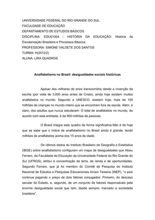 UNIVERSIDADE FEDERAL DO RIO GRANDE DO SUL
FACULDADE DE EDUCAÇÃO
DEPARTAMENTO DE ESTUDOS BÁSICOS
DISCIPLINA:      EDU01004      -   HISTÓRIA    DA    EDUCAÇÃO:       História   da
Escolarização Brasileira e Processos Básicos
PROFESSORA: SIMONE VALDETE DOS SANTOS
TURMA: H(2012/2)
ALUNA: LIRA QUADROS




         Analfabetismo no Brasil: desigualdades sociais históricas



               Apesar dos milhares de anos transcorridos desde a invenção da
escrita (por volta de 3.000 anos antes de Cristo), ainda hoje existem muitos
analfabetos no mundo. Segundo a UNESCO, existem hoje, mais de 100
milhões de crianças no mundo inteiro que se encontram fora da escola. Além, é
claro, dos adultos que nunca estudaram. O total de analfabetos no mundo, de
acordo com esta entidade, é de 900 milhões de pessoas.

               O Brasil integra este quadro de forma significativa.Não é de hoje
que se sabe que o índice de analfabetismo no Brasil ainda é grande, tendo
milhões de analfabetos acima dos 15 anos de idade.

               Os últimos dados do Instituto Brasileiro de Geografia e Estatística
(IBGE) sobre analfabetismo configuram um mapa de desigualdades que Alceu
Ferraro, da Faculdade de Educação da Universidade Federal do Rio Grande do
Sul (UFRGS), atribui à concentração de terra, de renda e de oportunidades.
Segundo Ferraro, que já foi membro do Comitê de Pesquisa do Instituto
Nacional de Estudos e Pesquisas Educacionais Anísio Teixeira (INEP), “o país
continua pagando o preço de dois fatores conjugados. Primeiro, do descaso
secular do Estado, e, segundo, de um conjunto de fatores responsáveis pela
enorme desigualdade social que tem, desde sempre, marcado a sociedade
brasileira”.
 