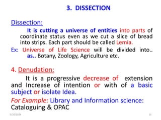 3. DISSECTION
Dissection:
It is cutting a universe of entities into parts of
coordinate status even as we cut a slice of bread
into strips. Each part should be called Lemia.
Ex: Universe of Life Science will be divided into..
as.. Botany, Zoology, Agriculture etc.
4. Denudation:
It is a progressive decrease of extension
and Increase of intention or with of a basic
subject or isolate Idea.
For Example: Library and Information science:
Cataloguing & OPAC
5/30/2024 10
 
