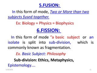 5.FUSION:
In this form of mode, Two or More than two
subjects fused together.
Ex: Biology + Physics = Biophysics
6.FISSION:
In this form of mode “a basic subject or an
isolate is split into sub-division, which is
commonly known as fragmentation.
Ex. Basic Subject: Philosophy
Sub-division: Ethics, Metaphysics,
Epistemology….
5/30/2024 12
 