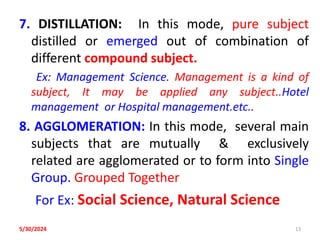 7. DISTILLATION: In this mode, pure subject
distilled or emerged out of combination of
different compound subject.
Ex: Management Science. Management is a kind of
subject, It may be applied any subject..Hotel
management or Hospital management.etc..
8. AGGLOMERATION: In this mode, several main
subjects that are mutually & exclusively
related are agglomerated or to form into Single
Group. Grouped Together
For Ex: Social Science, Natural Science
5/30/2024 13
 