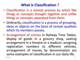 What is Classification ?
• Classification is a mental process by which like
things or concepts brought together and unlike
things or concepts separated from them.
• Ordinarily, classification is a process of grouping,
ideas or objects on the basis of certain qualities
which its members posses.
• Arrangement of entries in Railway Time Tables,
display of goods in a grocery shop, seating
arrangement in a theatre or a stadium, assigning
registration numbers to different vehicles,
arrangement of money by denomination are
some examples of classification in our daily life.
5/30/2024 14
 