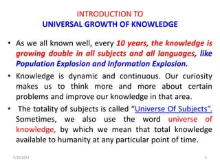 INTRODUCTION TO
UNIVERSAL GROWTH OF KNOWLEDGE
• As we all known well, every 10 years, the knowledge is
growing double in all subjects and all languages, like
Population Explosion and Information Explosion.
• Knowledge is dynamic and continuous. Our curiosity
makes us to think more and more about certain
problems and improve our knowledge in that area.
• The totality of subjects is called “Universe Of Subjects”.
Sometimes, we also use the word universe of
knowledge, by which we mean that total knowledge
available to humanity at any particular point of time.
5/30/2024 2
 