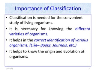 Importance of Classification
• Classification is needed for the convenient
study of living organisms.
• It is necessary for knowing the different
varieties of organisms.
• It helps in the correct identification of various
organisms. (Like– Books, Journals, etc.)
• It helps to know the origin and evolution of
organisms.
5/30/2024 21
 