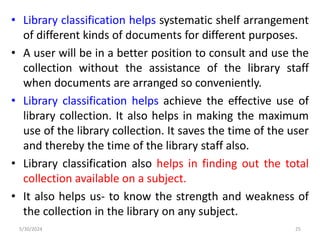 • Library classification helps systematic shelf arrangement
of different kinds of documents for different purposes.
• A user will be in a better position to consult and use the
collection without the assistance of the library staff
when documents are arranged so conveniently.
• Library classification helps achieve the effective use of
library collection. It also helps in making the maximum
use of the library collection. It saves the time of the user
and thereby the time of the library staff also.
• Library classification also helps in finding out the total
collection available on a subject.
• It also helps us- to know the strength and weakness of
the collection in the library on any subject.
5/30/2024 25
 
