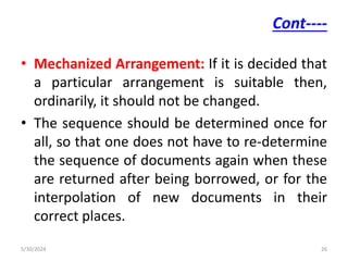Cont----
• Mechanized Arrangement: If it is decided that
a particular arrangement is suitable then,
ordinarily, it should not be changed.
• The sequence should be determined once for
all, so that one does not have to re-determine
the sequence of documents again when these
are returned after being borrowed, or for the
interpolation of new documents in their
correct places.
5/30/2024 26
 