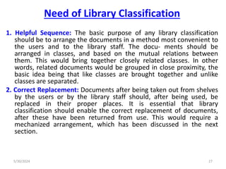 Need of Library Classification
1. Helpful Sequence: The basic purpose of any library classification
should be to arrange the documents in a method most convenient to
the users and to the library staff. The docu- ments should be
arranged in classes, and based on the mutual relations between
them. This would bring together closely related classes. In other
words, related documents would be grouped in close proximity, the
basic idea being that like classes are brought together and unlike
classes are separated.
2. Correct Replacement: Documents after being taken out from shelves
by the users or by the library staff should, after being used, be
replaced in their proper places. It is essential that library
classification should enable the correct replacement of documents,
after these have been returned from use. This would require a
mechanized arrangement, which has been discussed in the next
section.
5/30/2024 27
 