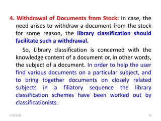 4. Withdrawal of Documents from Stock: In case, the
need arises to withdraw a document from the stock
for some reason, the library classification should
facilitate such a withdrawal.
So, Library classification is concerned with the
knowledge content of a document or, in other words,
the subject of a document. In order to help the user
find various documents on a particular subject, and
to bring together documents on closely related
subjects in a filiatory sequence the library
classification schemes have been worked out by
classificationists.
5/30/2024 29
 