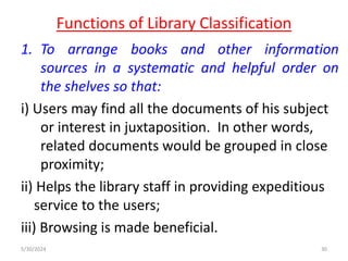 Functions of Library Classification
1. To arrange books and other information
sources in a systematic and helpful order on
the shelves so that:
i) Users may find all the documents of his subject
or interest in juxtaposition. In other words,
related documents would be grouped in close
proximity;
ii) Helps the library staff in providing expeditious
service to the users;
iii) Browsing is made beneficial.
5/30/2024 30
 