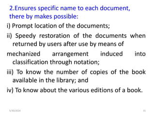 2.Ensures specific name to each document,
there by makes possible:
i) Prompt location of the documents;
ii) Speedy restoration of the documents when
returned by users after use by means of
mechanized arrangement induced into
classification through notation;
iii) To know the number of copies of the book
available in the library; and
iv) To know about the various editions of a book.
5/30/2024 31
 