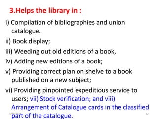 3.Helps the library in :
i) Compilation of bibliographies and union
catalogue.
ii) Book display;
iii) Weeding out old editions of a book,
iv) Adding new editions of a book;
v) Providing correct plan on shelve to a book
published on a new subject;
vi) Providing pinpointed expeditious service to
users; vii) Stock verification; and viii)
Arrangement of Catalogue cards in the classified
part of the catalogue.
5/30/2024 32
 