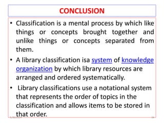 CONCLUSION
• Classification is a mental process by which like
things or concepts brought together and
unlike things or concepts separated from
them.
• A library classification isa system of knowledge
organization by which library resources are
arranged and ordered systematically.
• Library classifications use a notational system
that represents the order of topics in the
classification and allows items to be stored in
that order.
5/30/2024 34
 