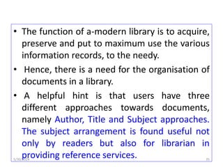 • The function of a-modern library is to acquire,
preserve and put to maximum use the various
information records, to the needy.
• Hence, there is a need for the organisation of
documents in a library.
• A helpful hint is that users have three
different approaches towards documents,
namely Author, Title and Subject approaches.
The subject arrangement is found useful not
only by readers but also for librarian in
providing reference services.
5/30/2024 35
 