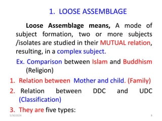 1. LOOSE ASSEMBLAGE
Loose Assemblage means, A mode of
subject formation, two or more subjects
/isolates are studied in their MUTUAL relation,
resulting, in a complex subject.
Ex. Comparison between Islam and Buddhism
(Religion)
1. Relation between Mother and child. (Family)
2. Relation between DDC and UDC
(Classification)
3. They are five types:
5/30/2024 8
 