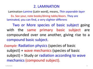 2. LAMINATION
Lamination-Lamine (Latin word), means, Thin separable layer
Ex. See your, note books/dining table/doors. They are
laminated, you can find, a very slighter differenc
Two or More species of basic subject going
with the same primary basic subject are
compounded over one another, giving rise to a
compound basic subject.
Example: Radiation physics (species of basic
subject) + wave mechanics (species of basic
subject) = Study or radiation according to wave
mechanics (compound subject).
5/30/2024 9
 