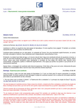 Lições Adultos Reavivamento e Reforma
Lição 1 - Reavivamento: nossa grande necessidade 29 de junho a 6 de julho
Sábado à tarde Ano Bíblico: Sl 81–85
VERSO PARA MEMORIZAR:
“Eis que estou à porta e bato; se alguém ouvir a Minha voz e abrir a porta, entrarei em sua casa e cearei com ele, e ele,
comigo”. Ap 3:20.
Leituras da Semana: Ap 3:14-21; Hb 12:7-11; Mt 25:1-13; Zc 3:1-5; Ct 5:2-5
Laodiceia é a última na sequência das sete igrejas do Apocalipse. O nome significa “povo julgado”. É também um símbolo
apropriado para o povo de Deus nos últimos dias.
Laodiceia estava localizada em um vale aberto, no sudoeste da Turquia. Era uma importante capital financeira, um centro
da moda, educação e medicina. Seus habitantes eram independentes, autoconfiantes e ricos.
Entretanto, na cidade havia falta de água, um recurso natural vital. A água era canalizada através de aquedutos romanos, a
partir de uma fonte localizada oito quilômetros ao sul da cidade. No momento em que a água chegava a Laodiceia, estava
morna. Jesus usou esse simbolismo para representar a condição de Sua igreja nos últimos dias, descrita como
autoconfiante, complacente, apática e indiferente espiritualmente. Uma igreja que perdeu sua paixão e que precisa de um
reavivamento espiritual.
Apesar disso, a mensagem de Laodiceia está cheia de esperança. Cristo fala ao Seu povo com amor, oferecendo-Se para
satisfazer as necessidades dele e reavivar seus mais profundos anseios espirituais.
Domingo - Esperança para Laodiceia Ano Bíblico: Sl 86–89
Jesus Se dirigiu a cada uma das sete igrejas de Apocalipse 2 e 3 com um título para Si mesmo apropriado à condição
espiritual delas. Os títulos usados em Sua mensagem à igreja de Laodiceia ressoam com a certeza de renovação espiritual
para todos os que atenderem ao Seu chamado.
1. Por que Jesus usou os títulos “o Amém”, “a Testemunha fiel e verdadeira” e “o princípio da criação de Deus”? Ap 3:14,
15; 2Co 1:20; Jo 3:10, 11; Cl 1:13-17
“Ao anjo da igreja em Laodicéia escreve: Estas coisas diz o Amém, a testemunha fiel e verdadeira, o princípio da criação de
Deus: Conheço as tuas obras, que nem és frio nem quente. Quem dera fosses frio ou quente!” (Apocalipse 3:14-15 RA).
“Porque quantas são as promessas de Deus, tantas têm nele o sim; porquanto também por ele é o amém para glória de
Deus, por nosso intermédio.” 2 Coríntios 1:20. RA.
“Tu és mestre em Israel e não compreendes estas coisas? Em verdade, em verdade te digo que nós dizemos o que
sabemos e testificamos o que temos visto; contudo, não aceitais o nosso testemunho.” João 3:10-11. RA.
“Ele nos libertou do império das trevas e nos transportou para o reino do Filho do seu amor, no qual temos a redenção, a
remissão dos pecados. Este é a imagem do Deus invisível, o primogênito de toda a criação; pois, nele, foram criadas todas
as coisas, nos céus e sobre a terra, as visíveis e as invisíveis, sejam tronos, sejam soberanias, quer principados, quer
potestades. Tudo foi criado por meio dele e para ele. Ele é antes de todas as coisas. Nele, tudo subsiste.” Colossenses
1:13-17. RA.
ramos@advir.comramos@advir.com
 