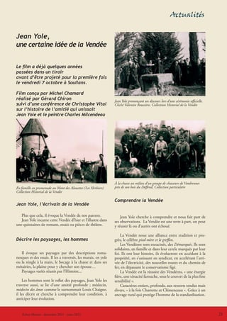 Actualités


Jean Yole,
une certaine idée de la Vendée


Le film a déjà quelques années
passées dans un tiroir
avant d’être projeté pour la première fois
le vendredi 7 octobre à Soullans.

Film conçu par Michel Chamard
réalisé par Gérard Chiron                                        Jean Yole prononçant un discours lors d’une cérémonie officielle.
suivi d’une conférence de Christophe Vital                       Cliché Valentin Roussière, Collection Historial de la Vendée
sur l’histoire de l’amitié qui unissait
Jean Yole et le peintre Charles Milcendeau




                                                                 À la chasse au milieu d’un groupe de chasseurs de Vendrennes
En famille en promenade au Mont des Alouettes (Les Herbiers)     près de son bois du Deffend, Collection particulière
Collection Historial de la Vendée

                                                                 Comprendre la Vendée
Jean Yole, l’écrivain de la Vendée

   Plus que cela, il évoque la Vendée de nos parents.                Jean Yole cherche à comprendre et nous fait part de
   Jean Yole incarne cette Vendée d’hier et l’illustre dans      ses observations. La Vendée est une terre à part, on peut
une quinzaines de romans, essais ou pièces de théâtre.           y réussir là ou d’autres ont échoué.

                                                                     La Vendée noue une alliance entre tradition et pro-
Décrire les paysages, les hommes                                 grès, le célèbre pied-mère et le greffon.
                                                                     Les Vendéens sont enracinés, des Démarqués. Ils sont
                                                                 solidaires, en famille et dans leur cercle marqués par leur
   Il évoque ses paysages par des descriptions roma-             foi. Ils ont leur histoire, ils évolueront en accédant à la
nesques et des essais. Il les a traversés, les marais, en yole   propriété, en s’unissant en syndicat, en accélérant l’arri-
ou la ningle à la main, le bocage à la chasse et dans ses        vée de l’électricité, des nouvelles routes et du chemin de
métairies, la plaine pour y chercher son épouse…                 fer, en dépassant le conservatisme figé.
   Paysages variés réunis par l’Histoire...                          La Vendée est la réussite des Vendéens, « une énergie
                                                                 fière, une ténacité farouche, sous le couvert de la plus fine
    Les hommes sont le reflet des paysages, Jean Yole les        sensibilité ».
traverse aussi, se lie d’une amitié profonde ; médecin,              Caractères entiers, profonds, aux ressorts tendus mais
médecin des âmes comme le surnommait Louis Chaigne,              divers, « à la fois Charrette et Clémenceau ». Grâce à un
il les décrit et cherche à comprendre leur condition, à          ancrage rural qui protège l’homme de la standardisation.
anticiper leur évolution.


    Échos-Musées - décembre 20112011 - mars 2012
    Le coin du CVRH - décembre - mars 2012                                                                                           21
                                                                                                                                     21
 