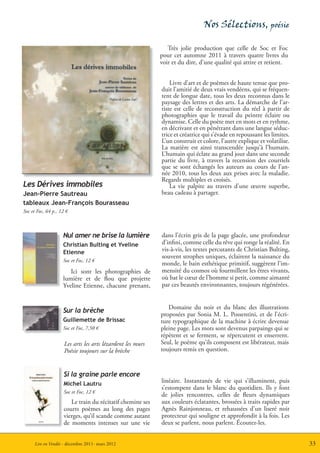 Nos Sélections, poésie

                                                               Très jolie production que celle de Soc et Foc
                                                            pour cet automne 2011 à travers quatre livres du
                                                            voir et du dire, d’une qualité qui attire et retient.


                                                                Livre d’art et de poèmes de haute tenue que pro-
                                                            duit l’amitié de deux vrais vendéens, qui se fréquen-
                                                            tent de longue date, tous les deux reconnus dans le
                                                            paysage des lettres et des arts. La démarche de l’ar-
                                                            tiste est celle de reconstruction du réel à partir de
                                                            photographies que le travail du peintre éclaire ou
                                                            dynamise. Celle du poète met en mots et en rythme,
                                                            en décrivant et en pénétrant dans une langue séduc-
                                                            trice et créatrice qui s’évade en repoussant les limites.
                                                            L’un construit et colore, l’autre explique et volatilise.
                                                            La matière est ainsi transcendée jusqu’à l’humain.
                                                            L’humain qui éclate au grand jour dans une seconde
                                                            partie du livre, à travers la recension des courriels
                                                            que se sont échangés les auteurs au cours de l’an-
                                                            née 2010, tous les deux aux prises avec la maladie.
                                                            Regards multiples et croisés.
Les Dérives immobiles                                           La vie palpite au travers d’une œuvre superbe,
Jean-Pierre Sautreau                                        beau cadeau à partager.
tableaux Jean-François Bourasseau
Soc et Foc, 64 p., 12 €



                    Nul amer ne brise la lumière            dans l’écrin gris de la page glacée, une profondeur
                    Christian Bulting et Yveline            d’infini, comme celle du rêve qui ronge la réalité. En
                    Etienne                                 vis-à-vis, les textes percutants de Christian Bulting,
                                                            souvent strophes uniques, éclairent la naissance du
                    Soc et Foc, 12 €
                                                            monde, le bain esthétique primitif, suggèrent l’im-
                       Ici sont les photographies de        mensité du cosmos où fourmillent les êtres vivants,
                    lumière et de flou que projette         où bat le cœur de l’homme si petit, comme aimanté
                    Yveline Etienne, chacune prenant,       par ces beautés environnantes, toujours régénérées.


                                                               Domaine du noir et du blanc des illustrations
                    Sur la brèche
                                                            proposées par Sonia M. L. Possentini, et de l’écri-
                    Guillemette de Brissac                  ture typographique de la machine à écrire devenue
                    Soc et Foc, 7,50 €                      pleine page. Les mots sont devenus parpaings qui se
                                                            répètent et se ferment, se répercutent et enserrent.
                     Les arts les arts lézardent les murs   Seul, le poème qu’ils composent est libérateur, mais
                     Poésie toujours sur la brèche          toujours remis en question.


                    Si la graine parle encore
                    Michel Lautru
                                                            linéaire. Instantanés de vie qui s’illuminent, puis
                                                            s’estompent dans le blanc du quotidien. Ils y font
                    Soc et Foc, 12 €
                                                            de jolies rencontres, celles de fleurs dynamiques
                       Le train du récitatif chemine ses    aux couleurs éclatantes, brossées à traits rapides par
                    courts poèmes au long des pages         Agnès Rainjonneau, et rehaussées d’un liseré noir
                    vierges, qu’il scande comme autant      protecteur qui souligne et approfondit à la fois. Les
                    de moments intenses sur une vie         deux se parlent, nous parlent. Écoutez-les.


     Lire en Vendée - décembre 2011- mars 2012                                                                          33
 
