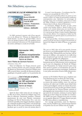 Nos Sélections, régionalisme

     L’HISTOIRE DE L’ILE DE NOIRMOUTIER T2                           Le tome 2 vient de paraître. « La révolution dans l’île »
                                                                 continue sur cette période de 1793 à 1794.
                                  Scénario :
                                                                     Comme pour le précédent album, les auteurs se sont
                                  Bruno COULON                   amusés à utiliser les visages de personnalités vendéennes
                                  Dessin et couleurs :           contemporaines pour représenter les personnages de
                                                                 l’époque. Ainsi, vous reconnaîtrez, entre autres, le maire
                                  Fred DE BERT
                                                                 des Sables d’Olonne en général républicain et un ex-
                                  Editions : Productions         sénateur dans le rôle du maire de Noirmoutier.
                                  du 24 Décembre                     Le dessinateur, Philippe De Bert, est plus connu
                                                                 comme story boarder. Quant à Bruno Coulon, le scé-
                                  Editions : MANGARD
                                                                 nariste, on le connaît surtout pour son travail dans les
                                                                 mondes du cinéma et de la voile. Du cinéma à la bd il
                                                                 n’y a qu’un pas que Bruno Coulon franchit allègrement
                                                                 avec ces deux albums. Il est originaire et habite sur l’île
        En 2009, paraissait le premier volet (d’une saga pré-    de Noirmoutier (une garantie quant à la continuité de ce
     vue en dix albums) de l’Histoire de Noirmoutier en          projet ambitieux).
     bande dessinée. « La mort du général d’ Elbée » met en          À noter que son film, « Un bateau nommé sourire », a
     scène une époque de guerre civile et de sanglante terreur   obtenu le prix du jury dans la catégorie documentaire au
     qui se termina par l’exécution, en 1794, du généralissime   festival Ciné Régata des Sables d’Olonne, en septembre
     des armées catholiques et royales de la Vendée.             2011.                                        R. N.



                          Noirmoutier 1892,                      l’île, pris en 1892, date où la carte postale n’existait
                                                                 pas encore et où la photographie était rare. Paysages,
                          album                                  premières villas, Noirmoutrins avec leur âne, cela ne
                          de photos exceptionnelles              sent pas le folklore, cela exprime la vie réelle d’un
                          prises durant l’été 1892,              pays exceptionnel qui vient de s’ouvrir à la société
                          Patrick de Villepin                    de ceux qu’on appellera les villégiateurs.
                                                                      Jolie trouvaille que cet album découvert chez un
     Henri Tillette de Clermont-Tonnerre                         brocanteur par un collectionneur avisé et passionné
     L’Armentier, 144 p., 29 €                                   qui l’a mis à la disposition de Patrick de Villepin
        Dans la Collection «Le Temps retrouvé» ayant             et de l’Association «Le Temps retrouvé» pour nous
     pour vocation d’initier une série d’anciens albums          faire revivre la poésie et l’envoûtement de cette île
     de photos sur Noirmoutier, Patrick de Villepin nous         avant les grandes invasions touristiques. Souhaitons
     offre un petit bijou, ensemble de documents photo-          à cette jeune association d’autres belles découvertes.
     graphiques de grande qualité sur le patrimoine de                                                     C. M.

                          Ceci n’est pas un phare,               premier au Dr Frédéric Plantier qui y implante une
                          À l’occasion                           tour dominant la mer au-dessus de l’Anse rouge.
                                                                     Patrick de Villepin est un historien, il a donc
                          du 150e anniversaire                   su trouver des sources inédites, mais c’est aussi un
                          de la tour Plantier                    raconteur de talent qui n’oublie aucun détail dans
                          Patrick de Villepin                    ce livre qu’on déguste comme un roman de la tour.
                          L’Armentier, 175 p., 29 €              Construction de la tour-escalier par Arsène Charier,
                                                                 de la véranda par les Vincent-Darasse, peintres et
                                                                 photographes qui immortalisent la tour, romanciers
        Après les deux riches tomes de son ouvrage sur           qui usent de son mystère, cinéastes et surtout Agnès
     Le Bois de la Chaise, Patrick de Villepin nous livre,       Varda qui en fait le décor de son film Les Créatures.
     dans la collection «Patrimoine insulaire», l’histoire       De 1860 à nos jours, l’histoire de la tour est contée
     passionnante de cette tour Plantier, monument               en un superbe album de 175 pages illustrée par près
     mythique de l’île de Noirmoutier. On y suit avec            de 300 cartes, photos et reproductions.
     intérêt les querelles entre Auguste Jacobsen, seigneur          Cet ouvrage passionnera, outre les Noirmou-
     de ce domaine du Bois de la Chaise, et la Société des       trins, tous les Vendéens qui y découvriront l’histoire
     Bains de Mer de l’île, puis l’éclatement de la famille      et la poésie d’un de nos célèbres sites de Vendée
     Jacobsen qui va ouvrir la vente de terrains dont le                                                  C. M.


36                                                                                 Lire en Vendée - décembre 2011- mars 2012
 