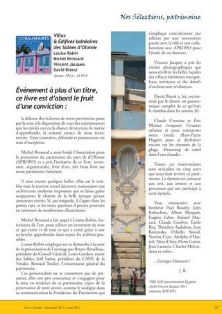 Nos Sélections, patrimoine

                                                                   s’implique concrètement par
                          Villas                                   ailleurs par une convention
                          & Édifices balnéaires                    passée avec la ville et une colla-
                          des Sables d’Olonne                      boration avec APROPO pour
                          Louise Robin                             l’étude de ses dossiers.
                          Michel Brossard
                          Vincent Jacques                              Vincent Jacques a pris les
                                                                   clichés photographiques qui
                          David Bizeul
                                                                   nous révèlent les belles façades
                          Apropo, 384 p., 44.90 €                  des villas et bâtiments rescapés,
                                                                   leurs intérieurs et des détails
                                                                   d’architecture révélateurs.
Événement à plus d’un titre,
                                                                       David Bizeul a, lui, recons-
ce livre est d’abord le fruit                                      titué par le dessin un panora-
d’une conviction :                                                 mique complet de ce qu’était
                                                                   le remblai dans les années 30.
    la défense des richesses de notre patrimoine passe                Claude Cosneau et Éric
par la mise à la disposition de tous des connaissances             Moinet évoquent l’évasion
que les initiés ont eu la chance de recevoir, le mérite            urbaine et nous retrouvons
d’approfondir, la volonté tenace de nous trans-                    notre émule Alain-Pierre
mettre. Faire connaître, défendre et promouvoir ces                Daguin pour se déchaîner
sites d’exception.                                                 encore sur les charmes de la
                                                                   plage, «Beaucoup de soleil
    Michel Brossard a ainsi fondé l’Association pour               dans l’eau chaude».
la protection du patrimoine du pays de d’Olonne
(APROPO) et a pris l’initiative de ce livre, inven-                   Toutes ces interventions
taire, argumentaire, livre d’art, très beau livre sur              sont articulées en cinq actes
notre patrimoine balnéaire.                                        qui nous font revivre ce patri-
                                                                   moine. Le dernier est consacré
   Il reste encore quelques belles villas sur le rem-              aux arts, aux artistes et aux
blai mais le touriste actuel découvre maintenant une               personnes qui ont participé à
architecture moderne imposante qui ne laisse guère                 cette épopée.
soupçonner le charme de la belle époque qu’aux
armateurs avertis. Si, par mégarde, il s’égare dans les                Vous retrouverez avec
petites rues et les vieux quartiers il pourra pourtant             bonheur Paul Baudry, Jules
en retrouver de nombreuses illustrations.                          Robuchon, Albert Marquet,
                                                                   Eugène Fabre, Roland Mas-
   Michel Brossard a fait appel à Louise Robin, his-               cart, Claude Goubot, Émile
torienne de l’art, pour piloter un inventaire de tout              Roy, Théodore Audubon, Jean
ce qui existe et de tout ce qui a existé grâce à une               Koiransky, Othello Astoul,
recherche approfondie dans toutes les archives pos-                Yvonne Caro, Adolphe d’Has-
sibles.                                                            trel, Nina d’Asty, Pierre Gatier,
   Louise Robin s’explique sur sa démarche à la suite              Jean Launois, Charles Milcen-
de la présentation de l’ouvrage par Bruno Retailleau,              deau et enfin...
président du Conseil Général, Louis Guédon, maire
des Sables, Joël Sarlot, président du CAUE de la                      ...Georges Simenon !
Vendée, Bernard Toulier, Conservateur général du
patrimoine.                                                                             J. R.
   Ces personnalités ne se contentent pas de pré-
senter, elles ont pris conscience et s’engagent pour
la mise en évidence de ce patrimoine, enjeu de la                  Villa Gelf (anciennement Égyptia)
préservation de notre avenir, comme le souligne dans               cliché Vincent Jacques 2011
sa communication la Fondation du Patrimoine qui                    colection APROPO



     Lire en Vendée - décembre 2011- mars 2012                                                          37
 