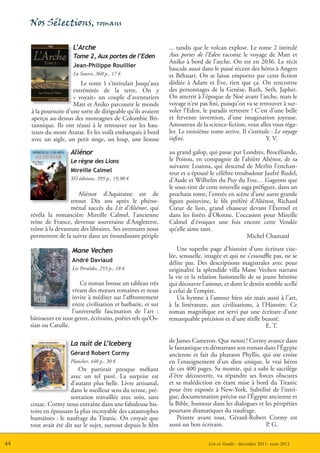 Nos Sélections, romans

                       L’Arche                                  ... tandis que le volcan explose. Le tome 2 intitulé
                       Tome 2, Aux portes de l’Eden             Aux portes de l’Eden raconte le voyage de Matt et
                                                                Aniko à bord de l’arche. On est en 2036. Le récit
                       Jean-Philippe Rouillier
                                                                bascule aussi dans le passé récent des héros à Angers
                       La Source, 360 p., 17 €                  et Béhuart. On se laisse emporter par cette fiction
                          Le tome 1 s’intitulait Jusqu’aux      dédiée à Adam et Ève, rien que ça. On rencontre
                       extrémités de la terre. On y             des personnages de la Genèse, Ruth, Seth, Japhet.
                       « voyait» un couple d’aventuriers        On atterrit à l’époque de Noé avant l’arche, mais le
                       Matt et Aniko parcourir le monde         voyage n’est pas fini, puisqu’on va se retrouver à sur-
     à la poursuite d’une sorte de dirigeable qu’ils avaient    voler l’Eden, le paradis terrestre ! C’est d’une belle
     aperçu au-dessus des montagnes de Colombie Bri-            et fervente invention, d’une imagination joyeuse.
     tannique. Ils ont réussi à le retrouver sur les hau-       Amoureux de la science-fiction, vous allez vous réga-
     teurs du mont Ararat. Et les voilà embarqués à bord        ler. Le troisième tome arrive. Il s’intitule : Le voyage
     avec un aigle, un petit singe, un loup, une lionne         infini.                                   Y. V.

                      Aliénor                                   au grand galop, qui passe par Londres, Brocéliande,
                      Le règne des Lions                        le Poitou, en compagnie de l’altière Aliénor, de sa
                                                                suivante Loanna, qui descend de Merlin l’enchan-
                      Mireille Calmel                           teur et a épousé le célèbre troubadour Jaufré Rudel,
                      XO éditions, 395 p., 19,90 €              d’Aude et Wilhelm du Puy du Fou… Gageons que
                                                                le sous-titre de cette nouvelle saga préfigure, dans un
                         Aliénor d’Aquitaine est de             prochain tome, l’entrée en scène d’une autre grande
                      retour. Dix ans après le phéno-           figure poitevine, le fils préféré d’Aliénor, Richard
                      ménal succès du Lit d’Aliénor, qui        Cœur de lion, grand chasseur devant l’Éternel et
     révéla la romancière Mireille Calmel, l’ancienne           dans les forêts d’Olonne. L’occasion pour Mireille
     reine de France, devenue souveraine d’Angleterre,          Calmel d’évoquer une fois encore cette Vendée
     trône à la devanture des libraires. Ses aventures nous     qu’elle aime tant.
     permettent de la suivre dans un étourdissant périple                                         Michel Chamard

                       Mane Vechen                                  Une superbe page d’histoire d’une écriture cise-
                                                                lée, sensuelle, imagée et qui ne s’essouﬄe pas, ne se
                       André Daviaud                            délite pas. Des descriptions magistrales avec pour
                       Les Perséîdes, 255 p., 18 €              originalité la splendide villa Mane Vechen narrant
                                                                la vie et la relation fusionnelle de sa jeune héroïne
                          Ce roman brosse un tableau très       qui découvre l’amour, et dont le destin semble scellé
                       vivant des mœurs romaines et nous        à celui de l’empire.
                       invite à méditer sur l’affrontement          Un hymne à l’amour bien sûr mais aussi à l’art,
                       entre civilisation et barbarie, et sur   à la littérature, aux civilisations, à l’Histoire. Ce
                       l’universelle fascination de l’art :     roman magnifique est servi par une écriture d’une
     bâtisseurs en tout genre, écrivains, poètes tels qu’Os-    remarquable précision et d’une réelle beauté.
     sian ou Catulle.                                                                                    E. T.

                      La nuit de L’Iceberg                      de James Cameron. Que nenni ! Cormy avance dans
                                                                le fantastique en démarrant son roman dans l’Égypte
                      Gérard Robert Cormy                       ancienne et fait du pharaon Phyllis, qui ose croire
                      Plancher, 440 p., 30 €                    en l’enseignement d’un dieu unique, le vrai héros
                          On partirait presque méfiant          de ces 400 pages. Sa momie, qui a subi le sacrilège
                      avec un tel pavé. La surprise est         d’être découverte, va répandre ses forces obscures
                      d’autant plus belle. Livre artisanal,     et sa malédiction en étant mise à bord du Titanic
                      dans le meilleur sens du terme, pré-      pour être exposée à New-York. Subtilité de l’intri-
                      sentation travaillée avec soin, sans      gue, documentation précise sur l’Égypte ancienne et
     couac. Cormy nous entraîne dans une fabuleuse his-         la Bible, humour dans les dialogues et les péripéties
     toire en épousant la plus incroyable des catastrophes      pourtant dramatiques du naufrage.
     humaines : le naufrage du Titanic. On croyait que              Peintre avant tout, Gérard-Robert Cormy est
     tout avait été dit sur le sujet, surtout depuis le film    aussi un bon écrivain.                 P. G.

44                                                                               Lire en Vendée - décembre 2011- mars 2012
 