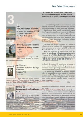 Nos Sélections, revues

                                                                 Les revues des associations culturelles.
                                                                 Nous allons développer leur recension
                                                                 en raison de la qualité de ces publications



                                                                    La revue 303 fait partie de ces revues majeures au ni-
                    303                                          veau arts, recherches et créations mais est aussi une réfé-
                    arts, recherches, créations                  rence incontournable en ce qui concerne le patrimoine.
                                                                    Superbe revue donc, pour la conception, la réalisa-
                    Le temps des vacances, n° 118
                                                                 tion, l’impression, la qualité des sources et des rédacteurs.
                    La revue culturelle                             Justement, nous retrouvons Louise Robin pour les
                    des Pays de la Loire                         Sables d’Olonne, Patrick de Villepin pour Noirmoutier.
                    256 p., 35 €                                 Vincent Cristofoli signe deux autres articles sur Noir-
                                                                 moutier et Vincent Boutin traite l’architecture balnéaire
                                                                 des Trente Glorieuses en Vendée.

                    Revue du Souvenir vendéen                       Elle publie aussi des articles de fonds sur l’Histoire, la
                                                                 culture et la foi des vendéens. Elle cite d’autres publica-
                    Association du Souvenir vendéen              tions, notamment ici un numéro spécial de La Nouvelle
                    n° 256                                       Revue de l’Histoire sur La Vendée et la Terreur.
                    60 p., 8 €                                      Autre fait d’actualité, la reproduction d’une mi-
                                                                 niature de Bonchamps, en écho au tableau acquis par
                                                                 l’Historial de la Vendée. L’association se promet de
                        Cette revue rend compte des diffé-       renforcer ses recherches iconographiques sur ce chef
                     rentes activités et sorties de l’associa-   vendéen et contribuera ainsi, une fois de plus à enri-
tion, et elles sont nombreuses.                                  chir notre documentation.

                                                                 ticularités du canton. Ce numéro est un spécial et
                    Au fil du Lay                                pousse encore ainsi les limites du genre avec une
                    Association Culturelle du Pays               notice sur tout ce qui bouge, une revue de détail à
                    Mareuillais                                  retrouver tous les boutons de guêtres !
                    Corpe, n° 57                                    Les auteurs ont dépouillé les archives munici-
                                                                 pales et paroissiales et relevé toutes les parutions
                    100 p., 10 €
                                                                 connues sur le village de Corpe. Le patrimoine est
                                                                 aussi évoqué, avec son florilège de vieilles photogra-
                      Une revue de société savante,              phies, cartes postales, gravures, relevés cadastraux,
comme la Société d’Émulation de la Vendée, ancien                plans, bannières...
style, avec des articles très fouillés sur toutes les par-                                                 J. R.

                    DI ME Z-OU                                   scientifique et sociologique et, malgré le titre de la revue,
                                                                 sans patois.
                    La revue du Pays des Achards                     Le numéro 16 paru en juillet dernier aborde des su-
                    n° 16                                        jets aussi différents que les puits et fontaines au Pays des
                                                                 Achards, la communion solennelle, des souvenirs de cap-
                         Di ME Z-OU est une revue an-            tivité en 1940-1944, l’histoire du pèlerinage de la Salette
                   nuelle publiée par l’association Histoire     à Martinet, celle des maisons nobles de la Foiserie et la
                   et Traditions du pays des Achards depuis      Mauricière en Saint-Mathurin, les prêtres des Achards
                   1994. Les objectifs de l’association,         exilés pendant la Révolution et le rebouteux de Beaulieu,
 comme son intitulé l’indique, sont de faire revivre le          en passant par un peu de toponymie et l’évocation de la
 passé local, s’intéressant tout autant à la petite histoire     presse pour l’année 1911 sur ce secteur géographique.
 qu’à la vie quotidienne des générations d’hier, avec une        Une façon d’exhumer pour chacun des racines qui ga-
 approche et un style simple qui vise à la vulgarisation         gnent à être connues                          A. P.



      Lire en Vendée - décembre 2011- mars 2012                                                                                  45
 