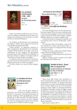 Nos Sélections, revues

                               Les Jacobsen                         La France et son Littoral
                               à Noirmoutier                      Revue Administration, n° 230
                               1740 - 1873                                              176 p., 12.50 €
                               Les Amis
                               de l’Île de Noirmoutier
                               n° 6                                              n° 231
                               96 p., 22 €                                       152 p., 12.50 €
                                                                                 Les défis du Handicap

                                                                    Une revue de haute tenue, sur des sujets d’actua-
                                                                lités pour lesquels l’État est amener à prendre parti,
        Encore un numéro spécial d’une revue à l’occa-          à intervenir pour protéger la nature et les hommes,
     sion d’un colloque mémorable porté par deux asso-          ce qui va de pair. Il lui faut donc étudier, consulter,
     ciations très anciennes et très reconnues, Les Amis        réfléchir, démontrer, convaincre, légiférer, agir.
     de l’Île et la Société d’Émulation.                            Le Littoral, menacé et menaçant, un peu de recul
                                                                et de hauteur pour éviter de s’embourber, s’enliser
         Les Jacobsen et Noirmoutier sont intimement            et périr.
     liés depuis le XVIIIe siècle, époque de l’arrivée de           On retrouvera donc des ministres, notre secré-
     cette famille néerlandaise dans l’île.                     taire général de la Mer, Jean-François Tallec, et
         Cornils Jacobsen est négociant, armateur et,           toutes sortes d’experts et de sages pour bien mesurer
     déjà, entreprend le dessèchement de la Crosnière,          les enjeux encourus.
     construit l’hôtel Jacobsen sur l’espace créé par le            Et bien sûr, notre vendéen Jean-Claude Vacher,
     comblement du port médiéval. Ses descendants               comme Directeur délégué de la revue.
     poursuivent son action à l’abbaye de La Blanche, au            À la portée de tous. Bien illustrée avec même une
     bois de la Chaize, le Sableau, la Grande Lande, la         rubrique littéraire !
     Tour Plantier, la jetée Jacobsen, les polders...               Mêmes remarques pour le numéro sur les défis
         Ce numéro revient sur les ancêtres et les descen-      du Handicap, sujet sensible aussi.
     dants de Cornils, le fonds Jacobsen aux archives, les
     grands projets qu’ils ont initiés ou inspirés...
         Un beau numéro avec une très belle iconogra-                            Vendée du Nord - Ouest
     phie.
                                                                                 Hier et aujourd’hui
                                                                                 Société d’Histoire et d’Études
                                                                                 du Pays Challandais
                                                                                 juin 2011, n° 6
                                                                                 224 p., 28 €

                      Le Vendéen de Paris                          Nous avons déjà évoqué cette association, et
                      et d’Île-de-France                        tout le travail qu’elle a accompli en recherches sur la
                                                                Commanderie de Coudrie. Ce numéro commence
                      décembre 2011
                                                                d’ailleurs par un compte-rendu détaillé du spectacle
                      16 p., 5 €                                Son et Lumière donné sur le site le 10 août 2010.
                                                                Viennent ensuite l’église de Saint-Jean-de-Monts,
                                                                de Challans, les fresques murales de l’église romane
                          Une revue de gala, comme sa           de Sallertaine, la motte et le château de Beauvoir, la
     couverture, avec des miss et ses bulles, sa brioche et     vie d’une sage-femme, la généalogie des Le Breton,
     festivités en tous genres, chroniques historiques, les     des Raballand ; la fontaine de la Garenne, un récit
     régiments vendéens en 1914, géographiques, la réserve      historique sur la poche de Saint-Nazaire, le cheval
     naturelle de la Belle Henriette, l’actualité littéraire,   de M. de Baudry, les peintres Grandjouan et Raoul
     les nouvelles, recettes, annonces, le carnet, l’agenda,    Breteau, l’abbaye de Breuil-Herbault, le massacre de
     une mine de renseignements à glaner tous les deux          Bouin, Apremont...
     mois pour être un Vendéen de Paris à la page.                 Que restera-t-il pour 2012 ?                   J. R.


46                                                                              Lire en Vendée - décembre 2011- mars 2012
 