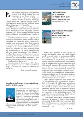 02 51 98 55 04
                                                                          maisondesecrivainsdelamer@wanadoo.fr
                                                                                           http://evrivains-mer.fr



            sept Minutes : La croisière invraisemblable,                        William Kassenef
            L’énigme de la Marie Galante, Le grand                              et la revanche
            Langoustier, La nuit des sept minutes.
                                                                                de Robert Black-Eyes
               Les Pitard est publié en 1935, puis
            Simenon entame un tour du monde qui                                 Patrick Durand-Peyroles
l’inspire pour écrire Long cours, ouvrage publié en                             La Découvrance, 244 p., 19 €
1936. La même année Simenon publie Les demoi-
selles de Concarneau et 45° à l’ombre.
    En 1938, maints ouvrages sont publiés : Les resca-
pés du T  élémaque ; La Marie du port ; Touriste de bananes
ou Les dimanches de Tahiti. Le passager clandestin                             Les aventures fabuleuses
paraît en 1947. À cette époque Georges Simenon                                 d’un ﬂibustier
réside en Charente. La guerre l’obligera à résider en
Vendée.                                                                        Patrick Durand-Peyroles
    Je voudrais revenir sur le roman Long cours, dont                          Éditions-dp, 280 p., 14 €
on ne parle pratiquement jamais, pourtant le navire
commandé par le capitaine Mopps, vieux contre-
bandier, a un rapport avec notre département, il
se nomme Croix-de-Vie, Simenon a failli l’intitu-
ler Cargo. C’est l’histoire de Charlotte, une jeune
femme très séduisante, qui a tué d’un coup de feu
son ancien employeur. Elle voulait l’escroquer pour
aider un groupe d’anarchistes. Pour échapper à                    Robert-Louis Stevenson a écrit l’Île au Tré-
la police, elle se sauve, et embarque avec son ami            sor pour son beau-fils, roman qui a fait le tour du
sur le cargo Croix-de-Vie qui transporte des armes            monde et connaît encore un succès sans précédent.
destinées aux révolutionnaires équatoriens. Après             Patrick Durand-Peyroles est de la même veine, il
moultes aventures, Charlotte se retrouve à Tahiti ...         nous entraîne par un tour de passe-passe, dont il est
    Excellent roman d’aventures !                             le maître depuis son premier volume William Kasse-
    Simenon meurt le 4 septembre 1989 à l’hôtel               nef et le vaisseau truqué, de notre époque à celle de
Beau Rivage de Lausanne, en bordure du lac Léman,             la flibuste et de la piraterie des Amériques, avec d’in-
jusqu’à la fin de sa vie, l’eau n’aura jamais été très        cessants aller-retour. Les Kassenef qui portent un
loin de lui !                                                 nom qui sent bon l’aventure maritime comme l’ami
                           René Moniot Beaumont               Borgnefesse d’un autre roman, d’un autre auteur ;
                                                              est une famille ancestrale rochelaise où les navires et
                                                              la mer ne sont jamais loin de leur maison aux portes
                                                              mystérieuses. William Kassenef c’est un autre Jim
                                                              Hawkins, le héros de l’Île au Trésor.
                                                                  Patrick Durand-Peyrole est passé maître dans
                                                              l’art fantastique des récits aventures de la flibuste et
Association Printemps Lecture et Culture                      il n’a pu s’empêcher de publier, dans la foulée, un
de l’Île de Noirmoutier                                       autre ouvrage, Aventures fabuleuses d’un flibustier. Je
                                                              me demande, si un jour, nous n’allons pas retrou-
                  Les amoureux du livre de mer et du          ver l’auteur, avec son talent de mélanger la réalité et
                  livre en général vont être heureux. De      l’étrange dans le roman, avec un tricorne sur un fou-
                  nouveau, après une année d’absence,         lard couronnant sa tête, un bandeau noir sur l’œil,
                  le Salon du Livre de Mer de l’Île de        un pistolet et un sabre d’abordage dans la ceinture
                  Noirmoutier aura lieu les 22, 23 et 24
                  juin 2012. De nombreux auteurs sont         devant son clavier de traitement de texte.
                  déjà prévus et une grande surprise              Quand même, retrouver ses émotions et envies
                  vous y attend : pour la première fois, le   d’aventures de jeunesse en lisant William Kassenef
                  salon se tiendra sur la place d’Armes,      et la revanche de Robert Black-Eyes et Aventures fabu-
                  au pied du château - de quoi associer       leuses d’un flibustier, est un plaisir que je souhaite à
culture maritime, littérature, histoire, gastronomie, pro-
menades et autres réjouissances dans ce site illustre.        tous de sept à … ans, c’est vrai que je suis dans la
   À bientôt…                                                 tranche des … ans.
                                                                                                         R. M. B.


   Les écrivains de la mer - décembre 2011 - mars 2012                                                                   55
 