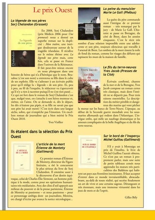 Le prix Ouest                                                   La peine du menuisier
                                                                                         Marie Le Gall (Phébus)

     La légende de nos pères                                                                  La quête du père commande
     Sorj Chalandon (Grasset)                                                             aussi l’intrigue de ce premier
                                                                                          roman - très remarqué par le
                                   En 2008, Sorj Chalandon                                jury - de Marie Le Gall. L’his-
                               (prix Médicis 2006 pour Une                                toire se passe en Bretagne, du
                               promesse) nous a donné un                                  côté de Brest, dans les années
                               superbe roman sur la dupli-                                cinquante. C’est le récit très
                               cité : Mon traître, une intri-     sombre d’une relation impossible entre une adoles-
                               gue douloureuse autour de la       cente et son père, toujours silencieux qui travaille à
                               tragédie irlandaise. Il récidive   l’arsenal de Brest. Les ombres de la mort tissent la toile
                               sur le même thème avec La          de fond du roman, comme les visages des défunts qui
                               légende nos pères mais, cette      tapissent les murs de la maison de famille.
                               fois, cela se passe en France
                               dans l’univers de la Résistance.
                               Il fait peut-être mieux encore                            Le fils du terre-neuvas
                               en nous plongeant dans une                                Yves Jacob (Presses de
     histoire de héros qui n’a d’héroïque que le nom. Beu-                               la Cité)
     zaboc (c’est son nom) a entretenu sa fille dans le culte
     de ses exploits. Elle va s’adresser à un écrivain public                               Écrivain confirmé, chantre
     pour qu’il rédige la « légende » de son père. Et, peu                              de la mer et de la Bretagne, Yves
     à peu, au fil de l’enquête, le rédacteur va s’apercevoir                           Jacob compose un roman certes
     qu’il n’y a rien à raconter puisqu’il ne s’est rien passé…                         très classique, mais dont l’inté-
     Ce qui est fort dans le roman de Sorj Chalandon c’est                              rêt ne se départit pas. Pour trois
     que, malgré tout, on s’attache à son héros menteur et,                             raisons essentielles. La descrip-
     même, on l’aime. On se demande si, dès le départ,                                  tion du métier pénible et dange-
     les dés n’étaient pas pipés, si sa fille ne savait pas que                         reux des marins qui vont pêcher
     son père lui avait menti ! C’est écrit dans une langue       la morue sur les bancs de Terre-Neuve. L’époque, au
     sèche, sobre, qui n’empêche pas l’émotion. Un excel-         début de la Seconde guerre mondiale avec les sous-
     lent roman de journaliste qui a bien mérité le Prix          marins allemands qui rodent dans l’Atlantique. L’in-
     Ouest 2010.                                                  trigue enfin, qui mêle un naufrage dramatique et les
                                         Yves Viollier            amours compliquées de la belle Angélique et du fils du
                                                                  terre-neuvas.

     Ils étaient dans la sélection du Prix
     Ouest                                                                               Sur le bord de l’inaperçu
                                                                                         Michel Guillou (Gallimard)
                            L’article de la mort
                                                                                             S’il y avait à Montaigu un
                            Étienne de Montety
                                                                                         prix de l’insolite, le livre de
                            (Gallimard)
                                                                                         Michel Guillou l’aurait obtenu.
                                                                                         Ce n’est pas un roman à pro-
                                  Ce premier roman d’Étienne
                                                                                         prement parler, mais une suite
                              de Montety, directeur du Figaro
                                                                                         de petits tableaux censés nous
                              littéraire, a été le concurrent
                                                                                         apprendre les mœurs très parti-
                              le plus sérieux du livre de Sorj
                                                                                         culières des Baldéens qui habi-
                              Chalandon. Il emmène aussi à
                                                                  tent un pays aux frontières inexistantes. Il faut accepter
                              la découverte d’un destin équi-
                                                                  d’entrer dans ce monde invraisemblable, abracada-
     voque, celui de Charles-Élie Sirmont, un homme poli-
                                                                  brant, au-delà de toute réalité, qui secrète finalement
     tique à la mode, connu pour ses opérations humani-
                                                                  un art de vivre et une certaine sagesse. Dérangeant et
     taires très médiatisées. Avec des clins d’œil appuyés aux
                                                                  très étonnant, mais une immense virtuosité dans les
     milieux du pouvoir et de la presse parisienne, Étienne
                                                                  jeux de mots et de l’esprit.
     de Montéty se passionne – et nous passionne – pour
     ce personnage ambigu dont un journaliste, Moreira,
                                                                                                                Gilles Bély
     est chargé d’écrire par avance la notice nécrologique...




10                                                                                     Lire en Vendée - juin 2010 - décembre 2010
 