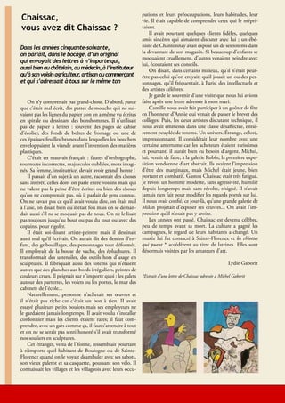 pations et leurs préoccupations, leurs habitudes, leur
     Chaissac,                                                     vie. Il était capable de comprendre ceux qui le mépri-
     vous avez dit Chaissac ?                                      saient.
                                                                       Il avait pourtant quelques clients fidèles, quelques
                                                                   amis sincères qui aimaient discuter avec lui ; un ébé-
     Dans les années cinquante-soixante,                           niste de Chantonnay avait exposé un de ses totems dans
     on parlait, dans le bocage, d’un original                     la devanture de son magasin. Si beaucoup d’enfants se
                                                                   moquaient cruellement, d’autres venaient peindre avec
     qui envoyait des lettres à n’importe qui,
                                                                   lui, écoutaient ses conseils.
     aussi bien au châtelain, au médecin, à l’instituteur              On disait, dans certains milieux, qu’il n’était peut-
     qu’à son voisin agriculteur artisan ou commerçant
                                ,                                  être pas celui qu’on croyait, qu’il jouait un ou des per-
     et qui s’adressait à tous sur le même ton                     sonnages, qu’il fréquentait, à Paris, des intellectuels et
                                                                   des artistes célèbres.
                                                                       Je garde le souvenir d’une visite que nous lui avions
         On n’y comprenait pas grand-chose. D’abord, parce         faite après une lettre adressée à mon mari.
     que c’était mal écrit, des pattes de mouche qui ne sui-           Camille nous avait fait participer à un goûter de fête
     vaient pas les lignes du papier ; on en a même vu écrites     en l’honneur d’Annie qui venait de passer le brevet des
     en spirale ou dessinant des bonshommes. Il n’utilisait        collèges. Puis, les deux artistes discutant technique, il
     pas de papier à lettres : souvent des pages de cahier         nous avait emmenés dans une classe désaffectée, entiè-
     d’écolier, des fonds de boîtes de fromage ou une de           rement peuplée de totems. Un univers. Étrange, coloré,
     ces épaisses feuilles brunes dans lesquelles les bouchers     impressionnant. Il considérait leur nombre avec une
     enveloppaient la viande avant l’invention des matières        certaine amertume car les acheteurs étaient rarissimes
     plastiques.                                                   et pourtant, il aurait bien eu besoin d’argent. Michel,
         C’était en mauvais français : fautes d’orthographe,       lui, venait de faire, à la galerie Robin, la première expo-
     tournures incorrectes, majuscules oubliées, mots imagi-       sition vendéenne d’art abstrait. Ils avaient l’impression
     nés. Sa femme, institutrice, devait avoir grand’ honte !      d’être des marginaux, mais Michel était jeune, bien
         Il passait d’un sujet à un autre, racontait des choses    portant et combatif. Gaston Chaissac était très fatigué.
     sans intérêt, celles dont on parle entre voisins mais qui     Je revois un homme modeste, sans agressivité, humilié
     ne valent pas la peine d’être écrites ou bien des choses      depuis longtemps mais sans révolte, résigné. Il n’avait
     qu’on ne comprenait pas, où il parlait de gens connus.        jamais rien fait pour modifier les regards portés sur lui.
     On ne savait pas ce qu’il avait voulu dire, on était mal      Il nous avait confié, ce jour-là, qu’une grande galerie de
     à l’aise, on disait bien qu’il était fou mais on se deman-    Milan projetait d’exposer ses œuvres... On avait l’im-
     dait aussi s’il ne se moquait pas de nous. On ne le lisait    pression qu’il n’osait pas y croire.
     pas toujours jusqu’au bout ou pas du tout ou avec des             Les années ont passé. Chaissac est devenu célèbre,
     copains, pour rigoler.                                        peu de temps avant sa mort. La culture a gagné les
         Il était soi-disant artiste-peintre mais il dessinait     campagnes, le regard de leurs habitants a changé. Un
     aussi mal qu’il écrivait. On aurait dit des dessins d’en-     musée lui fut consacré à Sainte-Florence et les chiottes
     fant, des gribouillages, des personnages tout déformés.       qui puent * accédèrent au titre de latrines. Elles sont
     Il employait de la bouse de vache, des épluchures. Il         désormais visitées par les amateurs d’art.
     transformait des ustensiles, des outils hors d’usage en
     sculptures. Il fabriquait aussi des totems qui n’étaient                                                        Lydie Gaborit
     autres que des planches aux bords irréguliers, peintes de
     couleurs crues. Il peignait sur n’importe quoi : les galets   *Extrait d’une lettre de Chaissac adressée à Michel Gaborit
     autour des parterres, les volets ou les portes, le mur des
     cabinets de l’école...
         Naturellement, personne n’achetait ses œuvres et
     il n’était pas riche car c’était un bon à rien. II avait
     essayé plusieurs petits boulots mais ses employeurs ne
     le gardaient jamais longtemps. Il avait voulu s’installer
     cordonnier mais les clients étaient rares; il faut com-
     prendre, avec un gars comme ça, il faut s’attendre à tout
     et on ne se serait pas senti honoré s’il avait transformé
     nos souliers en sculptures.
         Cet étranger, venu de l’Yonne, ressemblait pourtant
     à n’importe quel habitant de Boulogne ou de Sainte-
     Florence quand on le voyait déambuler avec ses sabots,
     son vieux paletot et sa casquette, poussant son vélo. Il
     connaissait les villages et les villageois avec leurs occu-



20                                                          Lire en Vendée - Échos-Musées -Lire en Vendée - juin 2010 - décembre 2010
 
