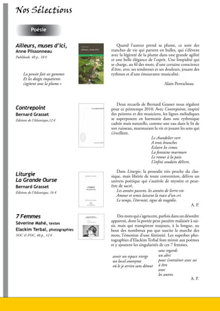 Nos Sélections

                Poésie


     Ailleurs, muses d’ici,               Quand l’auteur prend sa plume, ce sont des
     Anne Plissonneau                 tranches de vie qui partent en bulles, qui s’élèvent
     Publibook, 40 p., 10 €
                                      avec la légèreté de la plume dans une grande agilité
                                      et une belle élégance de l’esprit. Une limpidité qui
                                      se charge, au fil des mots, d’une certaine conscience
                                      d’être, avec ses tendresses et ses douleurs, jouant des
          La pensée fait ses gammes   rythmes et d’une émouvante musicalité.
          Et les doigts impatients
          s’agitent sous la plume.»                                      Alain Perrocheau



                                          Deux recueils de Bernard Grasset nous régalent
     Contrepoint                      pour ce printemps 2010. Avec Contrepoints, inspiré
     Bernard Grasset                  des peintres et des musiciens, les lignes mélodiques
     Éditions de l’Atlantique,12 €    se superposent en harmonie dans une rythmique
                                      cadrée mais naturelle, comme une eau dans le lit de
                                      son ruisseau, murmurant la vie et jouant les sens qui
                                      s’éveillent.
                                                              Le chandelier vert
                                                              A trois branches
                                                              Eclaire les cimes.
                                                              La fontaine murmure
                                                              Le retour à la paix
                                                              L’infini soudain délivre.

                                         Dans Liturgie, la prosodie très proche du clas-
     Liturgie                         sique, mais libérée de toute convention, délivre un
     La Grande Ourse                  univers poétique qui s’auréole de mystère et peut-
     Bernard Grasset                  être de sacré.
     Éditions de l’Atlantique, 16 €      Les années passent, les années de lierre-vie
                                         Amour et semis laissent la trace d’un cri
                                         Le temps, l’éternité, signe de tragédie.
                                                                                      A. P.

     7 Femmes                              Des mots qui s’agencent, parfois dans un désordre
                                      apparent, dont la portée peut paraître malaisée à sai-
     Séverine Mahé, textes
                                      sir, mais qui transpirent toujours, à la longue, au
     Elackim Terbal, photographies    bout des nombreux pas que suscite la marche des
     SOC & FOC, 48 p., 12 €           mots, l’émotion d’une féminité. Les superbes pho-
                                      tographies d’Elackim Terbal font miroir aux poèmes
                                      et y ajoutent les singularités de ces 7 femmes.
                                                                    sans regards
                                       avoir un espace vierge       un abri
                                       un local anonyme             pour s’entraîner avec soi
                                       où le je arrive sans détour à être
                                                                    avec
                                                                    les autres.
                                                                                         A. P.




26                                                        Lire en Vendée - juin 2010 - décembre 2010
 