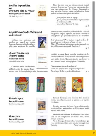 Les Îles impossibles                                   Tisser les mots avec une infinie minutie jusqu’à
                                                    retrouver la trame de l’amour au travers des rêves
ou                                                  aussi bien qu’au travers des éléments du quotidien,
de l’autre côté du Fleuve                           pour atteindre l’essence même de la lumière. Entre
Monique Guibert-Bécot                               pudeur et convoitise apaisée s’écoulent
The Book, 92 p., 15 €
                                                            Juste quelques mots en voyage
                                                            Qui se posent incidemment sur le gris de la vie
                                                            Et me laisse en oubli
                                                            Ces quelques lignes sur la page.
                                                                                                      A. P.


Le petit moulin de Châtauneuf                       sens et des sous-entendus, parfois difficiles à déchif-
                                                    frer, parfois un peu répétitifs. Le recueil s’illustre de
Andrée Boivin                                       jolies photos qui ajoutent à la malice de l’ensemble.

   Utilisant une technique qui                      E-vie-d’amant qu’ON est toujours en quête de V-en-T
confère au recueil un certain                       avec D de-moi-z’elles descend-dans très bas.
humour, l’auteur utilise la calligra-               Mais le M-eu-nier, qui sait que du vent vient du couche-en,
phie pour souligner des doubles                     dit : «Elle ramasse une poule, La Pierre !»
                                                                                                          A. P.

Quand les déesses                                   revisitée, et ceux d’une prosodie classique où les
étaient celtes                                      rimes et les formes fixes comme le sonnet reprennent
Françoise Bidois                                    leurs pleins droits. Quelques dessins aux formes et
Francebiche, 42 p., 15 €                            aux couleurs naïves accompagnent l’ensemble.

   Ce recueil réalise une heureuse                  Couronnement serein de ta dextérité
alchimie entre des espaces légen-                   Car il sera toujours pour toi grande importance
daires, ceux de la mythologie celte, heureusement   De ménager les lois et garder l’abondance.      A. P.




Premiers pas                                           Bernard Thouzeau nous présente deux livres de
                                                    poésie, non illustrés, dont la lecture nous captive
Bernard Thouzeau                                    peu à peu.
Publibureau, 72 p., 12 €
                                                       Premiers pas nous révèle un être sensible et qui a
                                                    besoin de livrer ses émotions au fil des jours, ses 66
                                                    poèmes sont variés.

                                                        Ouverture est différent, il affirme qu’il est néces-
Ouverture                                           saire de se comprendre soi-même pour mieux
Bernard Thouzeau                                    côtoyer les autres.
Publibureau, 66 p., 12 €
                                                        Au fil des pages il se dévoile, c’est une lecture qui
                                                    vous entraîne ainsi dans une certaine nostalgie bien
                                                    élaborée.                          Anny Launay



   Lire en Vendée - juin 2010 - décembre 2010                                                                     27
 