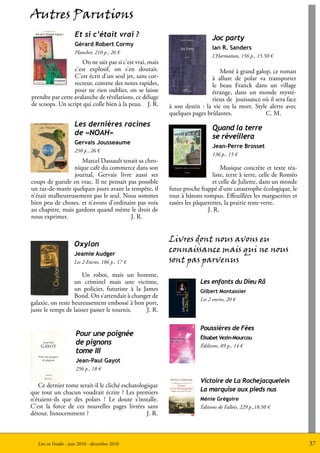 Autres Parutions
                      Et si c’était vrai ?                                   Joc party
                      Gérard Robert Cormy
                                                                             Ian R. Sanders
                      Plancher, 210 p., 26 €
                                                                             L’Harmattan, 156 p., 15.50 €
                      On ne sait pas si c’est vrai, mais
                  c’est explosif, on s’en doutait.                              Mené à grand galop, ce roman
                  C’est écrit d’un seul jet, sans cor-                      à allure de polar va transporter
                  recteur, comme des notes rapides,                         le beau Franck dans un village
                  pour ne rien oublier, on se laisse                        étrange, dans un monde mysté-
prendre par cette avalanche de révélations, ce déluge                       rieux de jouissance où il sera face
de scoops. Un script qui colle bien à la peau. J. R.       à son destin : la vie ou la mort. Style alerte avec
                                                           quelques pages brûlantes.             C. M.
                      Les dernières racines                                  Quand la terre
                      de «NOAH»                                              se réveillera
                      Gervais Jousseaume
                                                                             Jean-Perre Brosset
                      250 p., 26 €
                                                                             136 p., 15 €
                    Marcel Dassault tenait sa chro-
                 nique café du commerce dans son                                 Musique concrète et texte réa-
                 journal, Gervais livre aussi ses                            liste, terre à terre, celle de Roméo
coups de gueule en vrac. Il ne pensait pas possible                          et celle de Juliette, dans un monde
un raz-de-marée quelques jours avant la tempête, il        futur proche frappé d’une catastrophe écologique, le
n’était malheureusement pas le seul. Nous sommes           tout à bâtons rompus. Effeuillées les marguerites et
bien peu de choses. et n’avons d’ordinaire pas voix        rasées les pâquerettes, la prairie reste verte.
au chapitre, mais gardons quand même le droit de                           J. R.
nous exprimer.                          J. R.


                                                           Livres dont nous avons eu
                     Oxylon
                     Jeamie Audger
                                                           connaissance mais qui ne nous
                     Les 2 Encres, 186 p., 17 €            sont pas parvenus
                      Un robot, mais un homme,
                   un criminel mais une victime,                        Les enfants du Dieu Râ
                   un policier, futuriste à la James                    Gilbert Montassier
                   Bond. On s’attendait à changer de
                                                                        Les 2 encres, 20 €
galaxie, on reste heureusement embossé à bon port,
juste le temps de laisser passer le tournis.    J. R.

                                                                        Poussières de Fées
                      Pour une poignée                                  Élisabet Vezin-Mourcou
                      de pignons                                        Édilivres, 89 p., 14 €
                      tome III
                      Jean-Paul Gayot
                      256 p., 18 €

                                                                        Victoire de La Rochejacquelein
   Ce dernier tome serait-il le cliché eschatologique
que tout un chacun voudrait écrire ? Les premiers                       La marquise aux pieds nus
n’étaient-ils que des polars ? Le doute s’installe.                     Ménie Grégoire
C’est la force de ces nouvelles pages livrées sans                      Éditions de Fallois, 229 p.,18.50 €
détour. Innocemment ?                            J. R.



   Lire en Vendée - juin 2010 - décembre 2010                                                                       37
 
