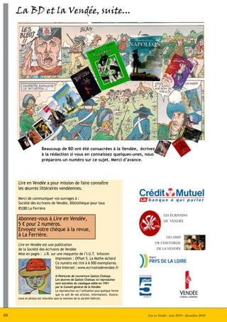 La BD et la Vendée, suite...




                        Beaucoup de BD ont été consacrées à la Vendée, écrivez
                        à la rédaction si vous en connaissez quelques-unes, nous
                        préparons un numéro sur ce sujet. Merci d’avance.




     Lire en Vendée a pour mission de faire connaître
     les œuvres littéraires vendéennes.

     Merci de communiquer vos ouvrages à :
     Société des écrivains de Vendée, Bibliothèque pour tous
     85280 La Ferrière
                                                                                                      LES ÉCRIVAINS
     Abonnez-vous à Lire en Vendée,                                                                   DE VENDÉE
     5 € pour 2 numéros.
     Envoyez votre chèque à la revue,
     à La Ferrière.                                                                                     LES AMIS
                                                                                                DE L’HISTORIAL
     Lire en Vendée est une publication
     de la Société des écrivains de Vendée                                                       DE LA VENDÉE
     Mise en pages : J.R. sur une maquette de l’I.U.T. Infocom
                             Impression : Offset 5, La Mothe-Achard
                             Ce numéro est tiré à 6 000 exemplaires.
                             Site Internet : www.ecrivainsdevendee.fr

                                    © Peintures de couverture Gaston Chaissac
                                    Les œuvres de Gaston Chaissac ici reproduites
                                    sont extraites du catalogue édité en 1991
                                    par le Conseil général de la Vendée
                                    La reproduction ou l’utilisation sous quelque forme
                                    que ce soit de nos articles, informations, illustra-
     tions et photos est interdite sans la mention de la société éditrice.




40                                                                                         Lire en Vendée - juin 2010 - décembre 2010
 