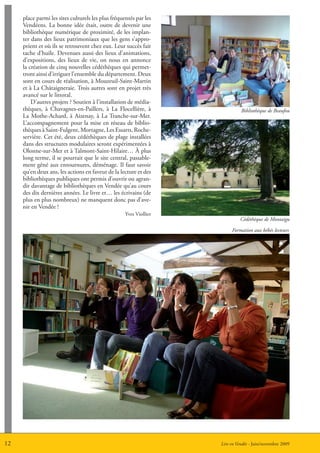 place parmi les sites culturels les plus fréquentés par les
     Vendéens. La bonne idée était, outre de devenir une
     bibliothèque numérique de proximité, de les implan-
     ter dans des lieux patrimoniaux que les gens s’appro-
     prient et où ils se retrouvent chez eux. Leur succès fait
     tache d’huile. Devenues aussi des lieux d’animations,
     d’expositions, des lieux de vie, on nous en annonce
     la création de cinq nouvelles cédéthèques qui permet-
     tront ainsi d’irriguer l’ensemble du département. Deux
     sont en cours de réalisation, à Mouzeuil-Saint-Martin
     et à La Châtaigneraie. Trois autres sont en projet très
     avancé sur le littoral.
         D’autres projets ? Soutien à l’installation de média-
     thèques, à Chavagnes-en-Paillers, à La Flocellière, à                    Bibliothèque de Beaufou
     La Mothe-Achard, à Aizenay, à La Tranche-sur-Mer.
     L’accompagnement pour la mise en réseau de biblio-
     thèques à Saint-Fulgent, Mortagne, Les Essarts, Roche-
     servière. Cet été, deux cédéthèques de plage installées
     dans des structures modulaires seront expérimentées à
     Olonne-sur-Mer et à Talmont-Saint-Hilaire… à plus
     long terme, il se pourrait que le site central, passable-
     ment gêné aux entournures, déménage. Il faut savoir
     qu’en deux ans, les actions en faveur de la lecture et des
     bibliothèques publiques ont permis d’ouvrir ou agran-
     dir davantage de bibliothèques en Vendée qu’au cours
     des dix dernières années. Le livre et… les écrivains (de
     plus en plus nombreux) ne manquent donc pas d’ave-
     nir en Vendée !
                                                    Yves Viollier
                                                                             Cédéthèque de Montaigu

                                                                         Formation aux bébés lecteurs




12                                                                  Lire en Vendée - Juin/novembre 2009
 