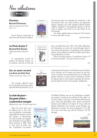 nos sélections
            Poésie

émotion                                                Un parcours dans les méandres du sentiment et des
                                                       mots pour le dire, avec, dans la forme, une apparente
Bernard thouzeau
                                                       rigueur classique qui cache quelques libertés parfois
édition les Alchimistes du Verbe
                                                       oubliées. Regards et interrogations glissent au fil du
66 p., 11 €
                                                       verbe, à chaque mot l’autre est là, qui éclaire de ses
                                                       incertitudes.
                                                           Vis, bouge, regarde autour et amuse-toi / En écoutant
   Entrer dans la ronde pour la                        le ciel tu restes dans ta voie.
découverte de l’homme tendresse.                                                                  Alain Perrocheau




La Porte du Jour 3                                     Jour, ensemble lancé dès 1991. Une belle célébration
                                                       de l’instantané au travers de mots découpés dans le
Bernard m.-J. grasset
                                                       sens comme des gemmes. Le quotidien est là, toujours
édition Interventions à Haute Voix
                                                       présent, mais toujours revisité de vocables qui lui don-
8€
                                                       nent profondeur et vérité.
                                                           Dans le vent bleu et jaune, / La déchirure, l’heure, / à
    Le quatorzième recueil de                          la rencontre de Jade : / Les yeux incisent ton nom.
poèmes de Bernard Grasset est
le troisième volet de La Porte du                                                                              A.P.



Sur un autre versant                                   rencontrent des hommes et des femmes qui cherchent
Les amis du Petit Pavé                                 sur le chemin, sur le versant qui monte ou qui des-
                                                       cend, c’est selon, la trace laissée par la vie, le temps qui
édition du Petit Pavé, 160 p., 18 €
                                                       passent. Poèmes et courts récits s’enchaînent comme
                                                       les réponses que se renverraient un groupe de lecteurs,
                                                       pour le plaisir du mot et de la parole, simplement.
   Un ouvrage collectif nourri
par les groupes de lectures poéti-                                                                             A.P.
ques des Amis du Petit Pavé. Là, se



La chair des Jours –                                   de Roland Nadaus sont un jeu rythmique et graphi-
                                                       que propre à enchanter les enfants de tous âges, car
Des grains d’alors –                                   on reste enfant à tout âge. Ceux d’Annie Briet jouent
La pieuvre/Les escargots                               aussi, mais plus gravement, pour mieux inventorier
édition Soc et Foc , 48 p., 12 € (pour chaque livre)   l’univers des tableaux de Louttre B. Ceux enfin de
                                                       Florian Chantôme sont incisifs, autant d’éclairs qui
    Dans les trois livres que                          illuminent la nature, de leurs instantanés à vif, celle
les éditions Soc et Foc vien-                          de la terre aussi bien que celle de l’homme. Un bel
nent de publier ce printemps,                          ouvrage.
impossible de dissocier auteurs                                                                                A.P.
des poèmes et illustrateurs.
Ces trois recueils sont magnifi-
ques d’abord en tant qu’objets,
beaux présents à offrir. Mais
ce sont aussi de jolies voix
qui s’expriment. Les poèmes



Lire en Vendée - Juin/novembre 2009                                                                                   13
 
