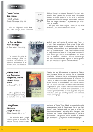 Poésie (suite)


     Dans l’ordre                           d’Hervé Lesage, un homme du nord. Quelques mots
     des choses                             scandés d’un rythme dru, et que laisse en suspens,
                                            parfois, le silence. Celui de la vie, et de la réflexion,
     Hervé Lesage                           qu’émaillent quelques images scintillantes énoncées
     éditions écho optique, 54 p., 8 €      d’un ton simple, universel. Un petit livre qui aide à
                                            vivre en homme.
                                               Un jour nous serons simples / Vêtus de nos seules
        Pour sa vingtième année d’édi-      mémoires / Nus devant la nuit et le monde.
     tion, écho optique publie un recueil                                                            A.P.



              romans

     Le Feu de Dieu                         Voilà la terre sur le point de basculer dans l’hiver et
     Pierre Bordage                         la nuit. Franx savait que ça allait arriver. Il s’est réfu-
     Au diable vauvert, 492 p., 23 €        gié pour ça avec femme et enfants dans une ferme du
                                            Périgord, le Feu de Dieu. Mais la catastrophe survient
                                            alors qu’il est en voyage à Paris. Tout le roman raconte
                                            le long chemin de croix de Franx pour rejoindre les
                                            siens, tandis que chez lui, dans « l’arche », des mons-
         On connaît le goût de              tres s’en prennent à sa famille… Un très bon Bordage,
     Pierre Bordage pour les                des héros en mouvement, exposés au pire et grandis
     scénarios catastrophes où              par leur volonté de dépasser l’insurmontable.
     il rivalise d’invention et de
     réalisme avec les meilleurs.                                                                    Y.V.




     Jamais seule !                         Lumina din noi. Elle vient de le traduire en français
     Une Roumaine,                          avec Jean-Yves Trillon, qui vit avec elle au Fenouiller,
                                            en Vendée. Derrière le roman, le témoignage d’une vie
     une femme, une vie                     en constante recherche de la lumière. C’est ce qui fait
     mihaela neata                          l’intérêt et la force de ce livre. Jamais Maria, l’héroïne
     trillon                                de son histoire, ne baisse les bras. Elle croit en son des-
     Les 2 encres, 279 p., 20 €             tin. Elle écoute son cœur. Elle sait qu’au bout de toutes
                                            les péripéties, après tous les détours et les hésitations,
                                            elle trouvera sur le chemin celui qui l’attend. Je suis
                                            sûre qu’après la tempête, le soleil réapparaît toujours,
        Elle a publié ce livre              souriant à ceux qui ont la patience. Un lumineux
     dans sa langue maternelle,             roman-témoignage.
     le roumain, sous le titre                                                                       Y.V.




     L’Angélique                            serein de la Venise Verte. Là où la tranquilité semble
     si pimento                             idéale pour un trafic de drogue aussi discret que dan-
                                            gereux. Mais l’overdose n’est pas pour le lecteur. Le
     Joseph Violleau                        suspense fonctionne à merveille et les dialogues, bien
     éditions Amalthée, 240 p., 18 €        maîtrisés par l’auteur, offrent beaucoup de vie et de
                                            dynamisme à cet agréable roman parsemé de bonbons
         Une nouvelle fois, Joseph          qui ressemblent à s’y méprendre à ceux de l’angélique.
     Violleau plante le décor de son
     livre en Vendée. Dans le cadre                                                                  J.B.



14                                                             Lire en Vendée - Juin/novembre 2009
 