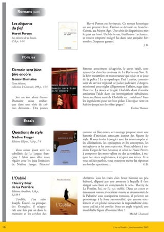 romans (suite)


     Les disparus                                Hervé Perton est herbretais. Ce roman historique
     du fief                                 est son premier livre. L’action se déroule en Franche-
                                             Comté, au Moyen Âge. Une série de disparitions met
     Hervé Perton                            le pays en émoi. Un bûcheron, Guillaume Lechantre,
     Les éditions de la boucle,              se trouve emporté malgré lui dans une enquête fort
     253 p., 14 €                            sombre. Suspense garanti.
                                                                                                     J. B.



               Policier


     Demain sera bien                        femmes atrocement décapitées, le corps brûlé, sont
                                             retrouvées dans les environs de La Roche-sur-Yon. Et
     pire encore                             la bête meurtrière et monstrueuse qui rôde et se joue
     genèv dumaine                           de la police ! Le sympathique Paul Lanvin, commis-
     Geste éditions,                         saire du service régional de police judiciaire d’Angers,
     collection le Gestenoir, 298 p., 15 €   missionné pour régler diligemment l’affaire, nage dans
                                             l’horreur. La douce et fragile Clothilde dont il tombe
                                             amoureux l’aide dans ses investigations nébuleuses.
        Sur un ton alerte Genev              Anna meilleure amie de Clothilde est... médium ! Tous
     Dumaine     nous    embar-              les ingrédients pour un bon polar. L’intrigue tient en
     que dans une série de cri-              haleine jusqu’aux dernières pages !
     mes déments... Des jeunes                                                          éveline Thomer.



                 essais

     Questions de style                      comme un bloc-notes, cet ouvrage propose toute une
                                             batterie d’exercices amusants autour des figures de
     nadine froger
                                             style. Il vous invite à jongler avec les onomatopées et
     éditions Ellipses, 128 p., 7 €          les allitérations, les synonymes et les antonymes, les
                                             métaphores et les contrepèteries. Vous jubilerez à tra-
         Vous aimez jouer avec les           duire l’argot de San Antonio et celui de Pierre Perret,
     subtilités de la langue fran-           à composer des mots-valises ou des acrostiches, à tra-
     çaise ? Alors vous allez vous           quer les vieux anglicismes, à crypter vos textes. Et si
     régaler avec les jeux littéraires       vous séchez parfois, vous trouverez même les réponses
     de Nadine Froger. Présenté              au dos des questions…                             G.B.




     L’Oublié                                chrétiens, sous les traits d’un brave homme un peu
                                             balourd, dépassé par une aventure à laquelle il s’est
     thierry Brac
                                             résigné sans bien en comprendre le sens. Thierry de
     de La Perrière                          La Perrière, lui, ne l’a pas oublié. Dans un court et
     éditions Amalthée, 138 p.,              émouvant roman, évocation vivante et documentée de
     12,50 €                                 la Palestine sous occupation romaine, il présente un
         L’oublié, c’est saint               personnage à la forte personnalité, qui assume tota-
     Joseph. écarté, ou presque,             lement et en pleine conscience la responsabilité écra-
     des évangiles, il réappa-               sante qui lui a été confiée. Sous un angle original, une
     raît une fois par an dans la            inoubliable figure d’homme libre !
     mémoire et les crèches des                                                        Michel C.hamard



16                                                                     Lire en Vendée - Juin/novembre 2009
 