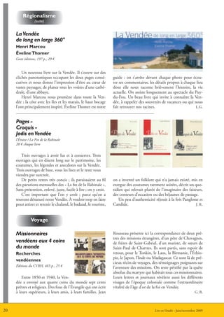 régionalisme
                  (suite)


     La Vendée
     de long en large 360°
     Henri marcou
     éveline thomer
     Geste éditions, 197 p., 29 €


         Un nouveau livre sur la Vendée. Il s’ouvre sur des
     clichés panoramiques occupant les deux pages consé-           guide : on s’arrête devant chaque photo pour écou-
     cutives et nous donne l’impression d’être au cœur de          ter ses commentaires, les détails propres à chaque lieu
     vastes paysages, de planer sous les voûtes d’une cathé-       dont elle nous raconte brièvement l’histoire, la vie
     drale, d’une abbaye.                                          actuelle. On assiste longuement au spectacle du Puy-
         Henri Marcou nous promène dans toute la Ven-              du-Fou. Un beau livre qui invite à connaître la Ven-
     dée ; la côte avec les îles et les marais, le haut bocage     dée, à rappeler des souvenirs de vacances ou qui nous
     l’ont principalement inspiré. éveline Thomer est notre        fait retrouver nos racines.                       L.G.



     Pages -
     Croquis -
     Jadis en Vendée
     l’étrave / La Fin de la Rabinaïe
     20 € chaque livre


        Trois ouvrages à avoir lus et à conserver. Trois
     ouvrages qui en disent long sur le patrimoine, les
     coutumes, les légendes et anecdotes sur la Vendée.
     Trois ouvrages de base, vous les lisez et le reste vous
     viendra par surcroît.
        De petits textes très concis ; ils paraissaient au fil     on a inventé un folklore qui n’a jamais existé, mis en
     des parutions mensuelles des « La fin de la Rabinaïe ».       exergue des coutumes rarement usitées, décrit un quo-
     Sans prétention, enlevé, juste, facile à lire ; on y croit.   tidien qui relevait plutôt de l’imaginaire des faiseurs,
        C’est important que l’on y croît ; parce qu’on a           des conteurs d’occasion ou des béjaunes de passage.
     souvent dénaturé notre Vendée. à vouloir trop en faire            Un peu d’authenticité réjouit à la fois Panglosse et
     pour attirer et retenir le chaland, le badaud, le touriste,   Candide.                                            J. R.



               Voyage

     Missionnaires                                                 Rousseau présente ici la correspondance de deux prê-
                                                                   tres des missions étrangères, d’un père de Chavagnes,
     vendéens aux 4 coins                                          de frères de Saint-Gabriel, d’un mariste, de sœurs de
     du monde                                                      Saint-Paul de Chartres. Ils sont partis, sans espoir de
     recherches                                                    retour, pour le Tonkin, le Laos, la Birmanie, l’éthio-
                                                                   pie, le Japon, l’Inde ou Madagascar. Ce sont là de pré-
     vendéennes
                                                                   cieux récits de voyages, des témoignages poignants sur
     éditions du CVRH, 465 p., 25 €                                l’aventure des missions. On reste pétrifié par la quête
                                                                   absolue du martyre qui habitait tous ces missionnaires.
         Entre 1850 et 1940, la Ven-                               Leurs lettres et journaux révèlent aussi les différents
     dée a envoyé aux quatre coins du monde sept cents             visages de l’époque coloniale comme l’extraordinaire
     prêtres et religieux. Des fous de l’évangile qui ont écrit    vitalité de l’âge d’or de la foi en Vendée.
     à leurs supérieurs, à leurs amis, à leurs familles. Jean                                                             G. B.



20                                                                                           Lire en Vendée - Juin/novembre 2009
 