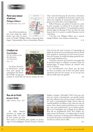 nouvelles



     Parti sans laisser                                        l’Asie. Cela fait beaucoup de rencontres, d’aventures
     d’adresse                                                 et de rêves. Les ingrédients de base pour cuisiner avec
                                                               talent une vingtaine de savoureuses nouvelles. Car le
     Philippe gilbert                                          garçon a du savoir-faire et de l’imagination.
     éd. du Petit Pavé, 137 p., 14 €                               Gilbert Prouteau, qui préface le recueil, en a aimé
                                                               la prose syncopée, au rythme de la concision désor-
                                                               mais exigée des journalistes. C’est quelquefois surjoué,
                                                               mais les pages sur Brouage, le Gers, la colère du vieux
        Avant d’être journaliste au                            loup de mer et le meurtre au jardin Dumaine sont de
     bon vieux temps des radios                                vrais bijoux.
     locales, puis dans la presse                                  C’est bien vrai, Philippe Gilbert, qui a souvent
     écrite en Vendée, Philippe Gilbert a beaucoup bour-       changé d’adresse, n’en manque vraiment pas…
     lingué : Yamoussoukro, Anvers, Amsterdam, Moscou,                                                                G. B.




     L’enfant roi                                              Cela n’est pas dit mais la texture et le grammage du
                                                               papier de couverture ont certainement aussi été choisis
     Yves Viollier
     IUT de La Roche-sur-Yon,
                                                               pour qu’après le ravissement de l’œil vienne la jouis-
     dép. Information                                          sance de la paume, le trouble des doigts quand ils tour-
     et communication                                          nent la page fraîchement lue.
     56 p., 3 €
                                                                   Comment s’étonner que l’émotion vous gagne dès
                                                               les premières lignes et conduise vos mains à jouer les
                                                               marque-pages, le temps d’essayer de contenir votre
        Un devoir d’écriture,                                  joie et vos larmes.
     le chef-d’œuvre annuel                                        Les inconditionnels vous diront que du Viol-
     d’un petit groupe de                                      lier dans un torchon, cela se lirait tout pareil. Qu’ils
     compagnons des lettres.                                   reprennent leur livre de recettes, on ne sert pas non
     De la belle ouvrage qui                                   plus les truffes dans une gamelle.
     consacre le savoir-faire de tous les artisans du livre.                                                           J.R.




            Beaux-arts



     Rue de la Forêt                                           ludique, onirique. Christophe Vital le situe par rap-
                                                               port aux artistes contemporains, aux grands maîtres
     Jacques golly
                                                               qui l’ont influencé ainsi qu’aux peintres vendéens du
     Offset 5 éditions, 128 p., 38 €                           xxe siècle et principalement Roger Ducrot dont les
                                                               conseils guidèrent ses débuts et qui, dans une série de
                                                               textes courts, donne maintes précisions sur sa techni-
                                                               que, sans cesse perfectionnée, sur ses thèmes privilé-
                                                               giés et sur l’atmosphère qui se dégage de ses tableaux
        De belles histoires                                    dont elle est véritablement l’âme. Yves Viollier, lui,
     racontées en images par                                   parle surtout de l’homme : ses origines dans le terroir
     Jacques Golly. Les textes                                 vendéen, sa jeunesse, la naissance puis l’affirmation de
     de trois auteurs qui l’ont                                sa vocation de peintre, son dualisme et cet amour de la
     bien connu et s’accordent pour peindre un person-         vie dont ses œuvres sont le reflet.
     nage à la fois pédagogue, homme d’action et peintre                                                              L.D.



22                                                                                       Lire en Vendée - Juin/novembre 2009
 