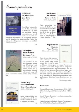 Autres parutions

                                   Piper-Pier,                               Le Mystères
                                   ici adrénaline                             des destins
                                   Jean Clénet                             raymond Badin
                                   208 p., 20 €                          Publibook, 209 p., 28 €



                                                                  Cadre commercial en
                                   Jean-Marie voulait pilo-       retraite, R. Badin est un
                                   ter. Il volera sur un avion    passionné d’Histoire. Dans
                                   d’observation, un piper,       cet ouvrage, il livre sa ver-
                                   en survolant l’Algérie,        sion de la fuite de Louis
                                   Adrénaline étant le code       XVI à Varennes, la dispa-
                                   radio de son unité. Ce         rition de Saint-Exupéry et
     témoignage d’un appelé, il ne s’était engagé que pour        l’affaire Dominici.      J.B.
     pouvoir être pilote, sur sa guerre d’Algérie sonne plus
     vrai que le politiquement correct qui nous est habi-
     tuellement asséné.
                                                          J.R.                  Papier de soi
                                                                                      élisabeth
                                                                                Vezin-mourcou
                                    Les Enfants                       éditions édilivres, 178 p., 16 €
                                    de la Dunoise
                                    Christophe Prat
                                    GRRR... ART, 184 p., 16 €
                                                                  Vient de sortir avec la présen-
                                                                  tation suivante : « Ce recueil
                                    Une cousinade, le mot         est un “passage secret” où les
                                    n’est pas encore autorisé     mots se font clefs. C’est aussi
                                    par l’Académie, mais          un fabuleux vaisseau pour un voyage d’amour vers
                                    cela permet de retrou-        le “Toi”. Chaque rime, chaque vers est conquérant
                                    ver ses cousins avec ici      d’un formidable élan à nous faire partager tous les
                                    la grand-mère qui est la      éclats d’un cœur qui aime, d’un cœur qui saigne mais
                                    référence, le refuge et le    aussi d’un cœur qui crie. Avec Papier de Soi, élisa-
     guide. C’est intime, familier, familial et presque indis-    beth Vezin-Mourcou signe, dans le style dont elle a le
     cret.                                                        secret, une pléiade de poésies plus lumineuses les unes
                                                           J.R.   que les autres, offrant une lecture dont on ne sort pas
                                                                  indemne. »
                                                                                                         Pascal Fouquet (poète).
                               Seule Cathy
                               connaît la vérité
                                                                  Autres titres
                               gérard-robert Cormy
                               GRRR... ART, 240 p., 16 €          Georges Clemenceau, Correspondances (1858-1929),
                                                                  Sylvie Brodziak, Jean-Noël Jeanneney, Laffont, 1120 p.,
                                                                  31 €,

                               Autre roman policier ven-          Samuël Toméi, Clemenceau le combattant, Assemblée
                               déen, dans le monde du trot,       nationale, 114 p., 10 €,
                               tourné comme un manuel
                               d’histoire et géographie.          Lucien-Jean Bord, Maillezais, histoire d’une abbaye et
                                                           J.R    d’un évêché, éditions Geuthner, 236 p., 32 €.



24                                                                                             Lire en Vendée - Juin/novembre 2009
 