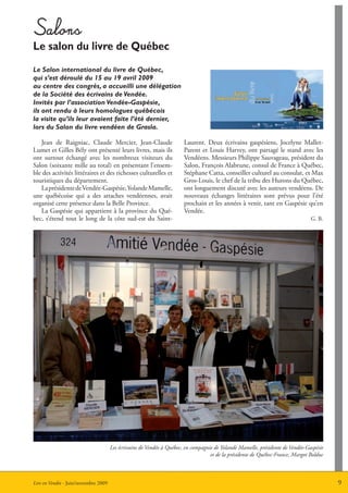 Salons
Le salon du livre de Québec
Le Salon international du livre de Québec,
qui s’est déroulé du 15 au 19 avril 2009
au centre des congrès, a accueilli une délégation
de la Société des écrivains de Vendée.
Invités par l’association Vendée-Gaspésie,
ils ont rendu à leurs homologues québécois
la visite qu’ils leur avaient faite l’été dernier,
lors du Salon du livre vendéen de Grasla.

   Jean de Raigniac, Claude Mercier, Jean-Claude                       Laurent. Deux écrivains gaspésiens, Jocelyne Mallet-
Lumet et Gilles Bély ont présenté leurs livres, mais ils               Parent et Louis Harvey, ont partagé le stand avec les
ont surtout échangé avec les nombreux visiteurs du                     Vendéens. Messieurs Philippe Sauvageau, président du
Salon (soixante mille au total) en présentant l’ensem-                 Salon, François Alabrune, consul de France à Québec,
ble des activités littéraires et des richesses culturelles et          Stéphane Catta, conseiller culturel au consulat, et Max
touristiques du département.                                           Gros-Louis, le chef de la tribu des Hurons du Québec,
   La présidente de Vendée-Gaspésie, Yolande Mamelle,                  ont longuement discuté avec les auteurs vendéens. De
une québécoise qui a des attaches vendéennes, avait                    nouveaux échanges littéraires sont prévus pour l’été
organisé cette présence dans la Belle Province.                        prochain et les années à venir, tant en Gaspésie qu’en
   La Gaspésie qui appartient à la province du Qué-                    Vendée.
bec, s’étend tout le long de la côte sud-est du Saint-                                                                          G. B.




                                      Les écrivains de Vendée à Québec, en compagnie de Yolande Mamelle, présidente de Vendée-Gaspésie
                                                                                   et de la présidente de Québec-France, Margot Bolduc



Lire en Vendée - Juin/novembre 2009                                                                                                      9
 