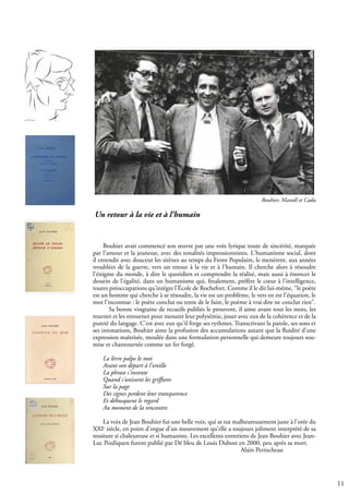 11
Bouhier avait commencé son œuvre par une voix lyrique toute de sincérité, marquée
par l'amour et la jeunesse, avec des tonalités impressionnistes. L'humanisme social, dont
il entendit avec douceur les sirènes au temps du Front Populaire, le menèrent, aux années
troublées de la guerre, vers un retour à la vie et à l'humain. Il cherche alors à résoudre
l'énigme du monde, à dire le quotidien et comprendre la réalité, mais aussi à énoncer le
dessein de l'égalité, dans un humanisme qui, finalement, préfère le cœur à l'intelligence,
toutes préoccupations qu'intègre l’École de Rochefort. Comme il le dit lui-même, "le poète
est un homme qui cherche à se résoudre, la vie est un problème, le vers en est l'équation, le
mot l'inconnue : le poète conclut ou tente de le faire, le poème à vrai dire ne conclut rien".
Sa bonne vingtaine de recueils publiés le prouvent, il aime avant tout les mots, les
tourner et les retourner pour mesurer leur polysémie, jouer avec eux de la cohérence et de la
pureté du langage. C'est avec eux qu'il forge ses rythmes. Transcrivant la parole, ses sons et
ses intonations, Bouhier aime la profusion des accumulations autant que la fluidité d'une
expression maîtrisée, moulée dans une formulation personnelle qui demeure toujours sou-
mise et chantournée comme un fer forgé.
La lèvre palpe le mot
Avant son départ à l'oreille
La phrase s'invente
Quand s'unissent les griffures
Sur la page
Des signes perdent leur transparence
Et débusquent le regard
Au moment de la rencontre.
La voix de Jean Bouhier fut une belle voix, qui se tut malheureusement juste à l'orée du
XXIe
siècle, en point d'orgue d'un mouvement qu'elle a toujours joliment interprété de sa
tessiture si chaleureuse et si humaniste. Les excellents entretiens de Jean Bouhier avec Jean-
Luc Pouliquen furent publié par Dé bleu de Louis Dubost en 2000, peu après sa mort.
							 Alain Perrocheau
Bouhier, Manoll et Cadu
Un retour à la vie et à l’humain
 