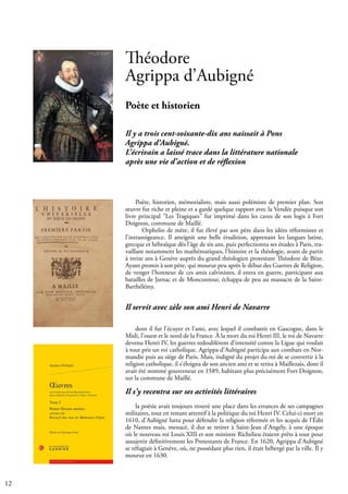 12
Poète, historien, mémorialiste, mais aussi polémiste de premier plan. Son
œuvre fut riche et pleine et a gardé quelque rapport avec la Vendée puisque son
livre principal "Les Tragiques" fut imprimé dans les caves de son logis à Fort
Doignon, commune de Maillé.
Orphelin de mère, il fut élevé par son père dans les idées réformistes et
l'intransigeance. Il atteignit une belle érudition, apprenant les langues latine,
grecque et hébraïque dès l’âge de six ans, puis perfectionna ses études à Paris, tra-
vaillant notamment les mathématiques, l'histoire et la théologie, avant de partir
à treize ans à Genève auprès du grand théologien protestant Théodore de Bèze.
Ayant promis à son père, qui mourut peu après le début des Guerres de Religion,
de venger l’honneur de ces amis calvinistes, il entra en guerre, participant aux
batailles de Jarnac et de Moncontour, échappa de peu au massacre de la Saint-
Barthélémy.
Il servit avec zèle son ami Henri de Navarre
dont il fut l'écuyer et l'ami, avec lequel il combattit en Gascogne, dans le
Midi, l'ouest et le nord de la France. À la mort du roi Henri III, le roi de Navarre
devenu Henri IV, les guerres redoublèrent d'intensité contre la Ligue qui voulait
à tout pris un roi catholique. Agrippa d'Aubigné participa aux combats en Nor-
mandie puis au siège de Paris. Mais, indigné du projet du roi de se convertir à la
religion catholique, il s'éloigna de son ancien ami et se retira à Maillezais, dont il
avait été nommé gouverneur en 1589, habitant plus précisément Fort Doignon,
sur la commune de Maillé.
Il s'y recentra sur ses activités littéraires
la poésie avait toujours trouvé une place dans les errances de ses campagnes
militaires, tout en restant attentif à la politique du roi Henri IV. Celui-ci mort en
1610, d'Aubigné lutta pour défendre la religion réformée et les acquis de l’Édit
de Nantes mais, menacé, il dut se retirer à Saint-Jean d'Angély, à une époque
où le nouveau roi Louis XIII et son ministre Richelieu étaient prêts à tout pour
assujettir définitivement les Protestants de France. En 1620, Agrippa d'Aubigné
se réfugiait à Genève, où, ne possédant plus rien, il était hébergé par la ville. Il y
mourut en 1630.
Théodore
Agrippa d’Aubigné
Poète et historien
Il y a trois cent-soixante-dix ans naissait à Pons
Agrippa d’Aubigné.
L’écrivain a laissé trace dans la littérature nationale
après une vie d’action et de réflexion
 