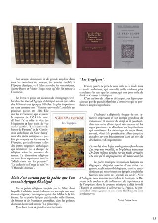 13
Son œuvre, abondante et de grande ampleur dans
tous les domaines ou presque, fut ensuite oubliée à
l'époque classique, et il fallut attendre les romantiques,
Sainte-Beuve et Victor Hugo pour qu'elle fût remise à
l'honneur.
Ses livres en prose ont vocation de témoignage et vé-
hiculent les idées d'Agrippa d'Aubigné autant que celles
des Réformés aux époques difficiles. La plus importante
est sans conteste son "Histoire universelle", publiée en
plusieurs parties en 1616. Elle
suit les événements qui secouent
le royaume de 1553 à la mort
d'Henri IV et offre le vécu des
Huguenots et leur point de vue
sur les conflits. "Les aventures du
baron de Fæneste" et la "Confes-
sion catholique du Sieur Sancy"
sont des récits satiriques et par-
fois picaresques sur les mœurs de
l'époque, particulièrement celles
des petits seigneurs catholiques
qui n'hésitent pas à changer de
religion selon les courants du
temps. La dimension religieuse
est aussi bien représentée avec les
"Méditations sur les psaumes",
"Le caducée ou l'ange de paix" et
"l'Hercule chrétien".
Mais c'est surtout par la poésie que l'on
connaît Agrippa d'Aubigné
Pas sa poésie religieuse inspirée par la Bible, dans
laquelle il n'hésite jamais à donner en exemple son sen-
timent religieux, comme pour guider les fidèles de la Ré-
forme. Pas sa poésie lyrique qui épanche mille frissons,
de ferveur et de frustration emmêlées, dans les poèmes
d'amour du recueil intitulé "Le printemps".
Mais bien dans sa grande œuvre intitulée :
" Les Tragiques ".
Œuvre protée de près de onze mille vers, multi tons
et multi ambitions, qui assemble mille tableaux plus
tranchants les uns que les autres, qui ont pour toile de
fond les Guerres de Religion.
C'est un livre de colère et de hargne, aux lignes par-
courues par de grandes flambées d'invectives qui se gon-
flent en amples hyperboles.
d'Aubigné y déploie la fougue de son ca-
ractère impétueux et son énergie grandiose de
visionnaire. Il montre du doigt et il pourfend,
dans une satire d'une âpreté sans mesure où les
rages partisanes se déroulent en imprécations
qui maudissent. La thématique du corps blessé,
torturé, réduit à la putréfaction, allant jusqu'au
macabre, revient fréquemment dans ces vers de
désolation et d'emportement.
Et couchés dans le feu, ou de graisses flambantes
Les corps nus tenaillés, ou les plaintes pressantes
De leurs enfants pendus par les pieds, arrachés
Du sein qu’ils empoignaient, des tétins asséchés
Le poète multiplie invocations lyriques ou
élégiaques, allégories assorties d'une satire ru-
gueuse, explications théologiques, et récits anec-
dotiques qui nourrissent une épopée à multiples
facettes, une sorte de "légende du siècle". Avec
d'Aubigné, nous sommes entrés dans le Baroque. Le Ba-
roque de la couleur et de la démesure, de la puissance et
de l'emphase, dont le courant artistique a déjà inondé
l'Europe et commence à déferler sur la France. Sa per-
sonnalité intransigeante et son œuvre flamboyante sont
à redécouvrir.
				 Alain Perrocheau
 