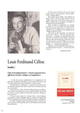 14
Louis Ferdinand Céline
Inédit !
Cela arrive fréquemment. « Un peu trop peut-être »
affirment certains critiques ou comploteurs :
...Le fait de retrouver régulièrement des enregistrements de
chanteurs, des tableaux de maîtres, ou des manuscrits d'auteurs, que
l'on croyait disparus ou que l'on découvre « post-mortem ».
Ne jouons pas les « rabat-joies » et soyons heureux que l'on ait
retrouvé des manuscrits de Céline, auteur honni ou adoré, selon les
uns ou les autres.
Sous le titre de « Guerre » l'éditeur Gallimard, qui a du réflexe, a
mis en forme une liasse de deux cent cinquante feuillets, pour offrir
au lecteur un roman inédit et inconnu de l'auteur du « Voyage au
bout de la nuit »
L'action se passe durant la « Grande Guerre » dans l'abattoir
international » comme l'appelle Céline. Le roman d'un soldat blessé
au Front, hospitalisé, avant d'être transféré à Londres en Angleterre.
Le soldat ressemble comme deux gouttes d'eau à l'auteur, qui
aura l'occasion, tout hospitalisé qu'il est, de bénéficier des attentions
d'une infirmière.
Ce livre tient à la fois du récit ou du roman
comme souvent avec l'auteur de « Mort à crédit »
ou de « Guignol's Band »,
Bras explosé par les balles, crâne défoncé, le
soldat « héros » du livre Guerre (celle de 14-18)
souffrira atrocement, avant d'être secouru par un
officier anglais qui le transportera d'urgence à
l’hôpital du côté de Hazebrouck.
Entre actualité et imagination, cet ouvrage
à suscité on s'en serait douté, des observations.
Des esprits avisés pensent que ce roman, est en
-quelque sorte- un additif ou un complément du
« Voyage au bout de la nuit ».
Une chose est sûre cependant : Le manuscrit
retrouvé de « Guerre » a été écrit (daté par l'au-
teur) après « le Voyage ». Il s'agit donc bien d'un
autre livre de Céline. Un livre inédit, où l'auteur
insiste sur l'horreur de la guerre et de la mort. Avec
son style qui fait, comme il l'affirme et le recom-
mande, à la manière d'une ordonnance (il était
médecin)... « ...travailler l'imagination... »
Selon lui, tout le monde peut en faire autant…
« il suffit de fermer les yeux… c'est de l'autre côté
de la vie... »
			 Joël Bonnemaison
Louis Ferdinand Céline
Guerre
Gallimard, 185 p., 19 €
 