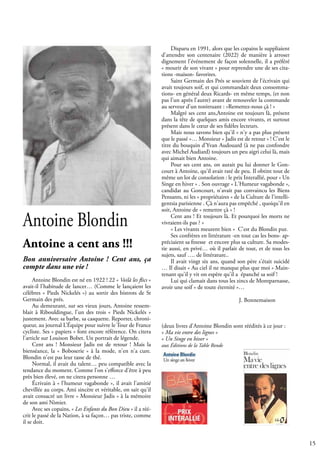 15
Antoine Blondin
Antoine a cent ans !!!
Bon anniversaire Antoine ! Cent ans, ça
compte dans une vie !
Antoine Blondin est né en 1922 ! 22 « Voilà les flics »
avait-il l'habitude de lancer… (Comme le lançaient les
célèbres « Pieds Nickelés ») au sortir des bistrots de St
Germain des prés.
Au demeurant, sur ses vieux jours, Antoine ressem-
blait à Ribouldingue, l'un des trois « Pieds Nickelés »
justement. Avec sa barbe, sa casquette. Reporter, chroni-
queur, au journal L’Équipe pour suivre le Tour de France
cycliste. Ses « papiers » font encore référence. On citera
l'article sur Louison Bobet. Un portrait de légende.
Cent ans ! Monsieur Jadis est de retour ! Mais la
bienséance, la « Boboserie » à la mode, n'en n'a cure.
Blondin n'est pas leur tasse de thé.
Normal, il avait du talent… peu compatible avec la
tendance du moment. Comme l'on s'efforce d'être à peu
près bien élevé, on ne citera personne …
Écrivain à « l'humeur vagabonde », il avait l'amitié
chevillée au corps. Ami sincère et véritable, on sait qu'il
avait consacré un livre « Monsieur Jadis » à la mémoire
de son ami Nimier.
Avec ses copains, « Les Enfants du Bon Dieu » il a réé-
crit le passé de la Nation, à sa façon… pas triste, comme
il se doit.
Disparu en 1991, alors que les copains le suppliaient
d'attendre son centenaire (2022) de manière à arroser
dignement l'événement de façon solennelle, il a préféré
« mourir de son vivant » pour reprendre une de ses cita-
tions -maison- favorites.
Saint Germain des Prés se souvient de l’écrivain qui
avait toujours soif, et qui commandait deux consomma-
tions- en général deux Ricards- en même temps, (et non
pas l'un après l'autre) avant de renouveler la commande
au serveur d'un tonitruant : »Remettez-nous çà ! »
Malgré ses cent ans,Antoine est toujours là, présent
dans la tête de quelques amis encore vivants, et surtout
présent dans le cœur de ses fidèles lecteurs.
Mais nous savons bien qu'il « n'y a pas plus présent
que le passé »… Monsieur « Jadis est de retour » ! C'est le
titre du bouquin d'Yvan Audouard (à ne pas confondre
avec Michel Audiard) toujours un peu aigri celui là, mais
qui aimait bien Antoine.
Pour ses cent ans, on aurait pu lui donner le Gon-
court à Antoine, qu'il avait raté de peu. Il obtint tout de
même un lot de consolation : le prix Interallié, pour « Un
Singe en hiver » . Son ouvrage « L'Humeur vagabonde »,
candidat au Goncourt, n'avait pas convaincu les Biens
Pensants, ni les « propriétaires » de la Culture de l’intelli-
gentsia parisienne . Çà n'aura pas empêché , quoiqu'il en
soit, Antoine de « remettre çà » !
Cent ans ! Et toujours là. Et pourquoi les morts ne
vivraient-ils pas ? »
« Les vivants meurent bien « C'est du Blondin pur.
Ses confrères en littérature -en tout cas les bons- ap-
préciaient sa finesse et encore plus sa culture. Sa modes-
tie aussi, en privé… où il parlait de tout, et de tous les
sujets, sauf …. de littérature..
Il avait vingt six ans, quand son père s'était suicidé
… Il disait « Au ciel il ne manque plus que moi » Main-
tenant qu'il y vit on espère qu'il a épanché sa soif !
Lui qui clamait dans tous les zincs de Montparnasse,
avoir une soif « de toute éternité »…
				
				 J. Bonnemaison
(deux livres d'Antoine Blondin sont réédités à ce jour :
« Ma vie entre des lignes »
« Un Singe en hiver »
aux Éditions de la Table Ronde
 