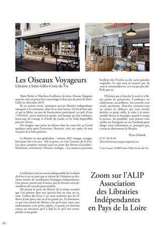 16
Les Oiseaux Voyageurs
Librairie à Saint-Gilles-Croix-de-Vie
Marie Brelet et Matthieu Guilloton, les deux Oiseaux Voyageurs
associés, ont osé poser leurs rayonnages à deux pas du pont de Saint-
Gilles en décembre 2019.
Ils en avaient envie, estimaient qu'une librairie indépendante
manquait à la commune, alors ils se sont lancés. Un local bien pla-
cé qui se libère, un peu de financement participatif, un prêt d'une
« CIGALE » pour soutenir le projet, une banque qui fait confiance,
beaucoup de courage et d'huile de coude, et les voilà disponibles
pour les clients.
On imagine sans peine les bâtons dans les roues liés au Covid
quelques mois après l'ouverture. Pourtant, trois ans après, ils sont
toujours là et bien présents.
La librairie se veut généraliste : romans, BD, mangas, voyages,
littérature liée à la mer. (De la porte, on voit l'estuaire de la Vie).
Les deux compères mettent aussi en avant des thèmes d'actualité :
féminisme, avortement, Ukraine, écologie... Les amateurs pourront
feuilleter des Vinyles ou des cartes postales
originales. Ce que vous ne trouvez pas, ils
vous le commanderont, ce n'est pas plus dif-
ficile que ça.
N'hésitez pas à franchir le seuil et à flâ-
ner parmi les présentoirs. L'ambiance est
chaleureuse, accueillante. Les conseils sont
avisés, pertinents. Peut-être croiserez-vous
un auteur en dédicace qui vous attend,
derrière sa petite table, le stylo à la main,
installé devant la boutique quand le temps
le permet. Au préalable, vous pouvez vous
rendre sur Instagram ou sur Facebook pour
élargir votre information et, pourquoi pas,
contacter directement la librairie.
			 Pierre Deberdt
07 67 20 28 30
librairielesoiseauxvoyageurs@gmail.com
2 rue Gautté, 85800 Saint-Gilles-Croix-de-Vie
			
Les libraires sont un acteur indispensable de la chaîne
du livre et on ne peut que se réjouir de l’éclosion ces der-
nières années de nombreuses boutiques indépendantes.
Une preuve, parmi tant d’autres, que les lecteurs sont de-
mandeurs de conseils personnalisés.
On pousse la porte du libraire de la même manière
que l’on pénètre dans une épicerie fine ou chez un ca-
viste. L’odeur des livres y est aussi exaltante que les ef-
fluves d’une épice rare ou d’un grand cru. Et justement,
ce que l’on attend du libraire c’est qu’il nous vante avec
enthousiasme cette petite pépite, ce grand cru littéraire
connu ou méconnu qu’il a déjà lu et qu’il sait corres-
pondre à nos goûts.
Zoom sur l’ALIP
Association
des Librairies
Indépendantes
en Pays de la Loire
 